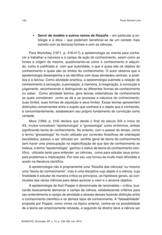 120                                                                 Paulo Gomes Lima




          •   Servir de modelo a outros ramos da filosofia – em particular à on-
              tologia e à ética – que poderiam beneficiar-se de um contato mais
              estreito com as técnicas formais e com as ciências.

      Para Wartofsky (1971, p. 416-417) a epistemologia se orienta para conhe-
cer e trabalhar a natureza e o campo de ação do conhecimento, assim como as
fontes e origem do mesmo, questionando-se como o conhecimento é adquiri-
do, como é justificado e com que autoridade, o que e quais são os objetos do
conhecimento e quais são os limites do conhecimento. O autor observa que a
epistemologia desempenha e se identifica com duas atividades centrais: a analí-
tica e a teórica. Como atividade analítica, a epistemologia submete a relação do
conhecimento à sensação, à percepção, à memória, à imaginação, à convicção e
julgamento, reconhecendo e distinguindo as diferentes formas de conhecimento
ou saber. Como atividade teórica, gera teorias sistemáticas de conhecimento
as quais consideram como se dá e se processa a natureza do conhecimento,
suas fontes, suas formas de aquisição e seus limites. Essas teorias apresentam
distinções concernentes entre o sujeito que conhece e o objeto que é conhecido,
e concomitantemente, estabelecem seu próprio fundamento de convicção como
verdade.
      Mora (1993, p. 216) declara que desde o final do século XIX e início do
XX, muitos concebiam “epistemologia” e “gnoseologia” como sinônimos, ambas
significando teoria do conhecimento. No entanto, com o passar do tempo, como
o termo “gnoseologia” foi muito utilizado por correntes filosóficas de orientação
escolástica, passou a ser utilizado em sentido geral de teoria do conhecimento
sem haver uma preocupação na especificação de que tipo de conhecimento se
tratava, o termo “epistemologia” ganhou o status de teoria do conhecimento cien-
tífico, utilizado tanto para entender as ciências, como para estudar seus princi-
pais problemas e implicações. Por isso seu uso tornou-se muito mais difundido e
aceito na literatura científica.
      A epistemologia não é propriamente uma “filosofia das ciências” ou mesmo
uma “teoria do conhecimento”, mas é uma disciplina cujo objeto é a ciência, cuja
finalidade é estudar de maneira crítica os princípios, as hipóteses gerais, as con-
clusões das várias ciências para delas apreciar o valor e o alcance objetivo.
    A epistemologia de Karl Popper é denominada de racionalista – crítica, bus-
cando basicamente demarcar o campo da ciência, estabelecendo critérios para
seu entendimento e campo de atividade e através desses fazendo distinção entre
o conhecimento científico e os demais tipos de conhecimento. A “falseabilidade”
proposta por Popper, como vimos no tópico anterior, centra-se na possibilidade
de a teoria ser empiricamente refutada, e seguindo tal diretriz deve a ciência ser


QUAESTIO, Sorocaba, SP, v. 12, p. 109-138, nov. 2010
 