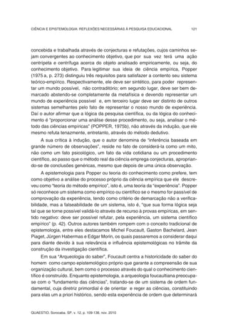 CIÊNCIA E EPISTEMOLOGIA: REFLEXÕES NECESSÁRIAS À PESQUISA EDUCACIONAL          121




concebida e trabalhada através de conjecturas e refutações, cujos caminhos se-
jam convergentes ao conhecimento objetivo, que por sua vez terá uma ação
centrípeta e centrífuga acerca do objeto analisado empiricamente, ou seja, do
conhecimento objetivo. Para legitimar sua ideia de ciência empírica, Popper
(1975 a, p. 273) distinguiu três requisitos para satisfazer a contento seu sistema
teórico-empírico. Respectivamente, ele deve ser sintético, para poder represen-
tar um mundo possível, não contraditório; em segundo lugar, deve ser bem de-
marcado abstendo-se completamente da metafísica e devendo representar um
mundo de experiência possível e, em terceiro lugar deve ser distinto de outros
sistemas semelhantes pelo fato de representar o nosso mundo de experiência.
Daí o autor afirmar que a lógica da pesquisa científica, ou da lógica do conheci-
mento é “proporcionar uma análise desse procedimento, ou seja, analisar o mé-
todo das ciências empíricas” (POPPER, 1975b), não através da indução, que ele
mesmo refuta tenazmente, entretanto, através do método dedutivo.
     A sua crítica à indução, que o autor denomina de “inferência baseada em
grande número de observações”, reside no fato de considerá-la como um mito,
não como um fato psicológico, um fato da vida cotidiana ou um procedimento
científico, ao passo que o método real da ciência emprega conjecturas, aproprian-
do-se de conclusões genéricas, mesmo que depois de uma única observação.
      A epistemologia para Popper ou teoria do conhecimento como prefere, tem
como objetivo a análise do processo próprio da ciência empírica que ele descre-
veu como “teoria do método empírico”, isto é, uma teoria da “experiência”. Popper
só reconhece um sistema como empírico ou científico se o mesmo for passível de
comprovação da experiência, tendo como critério de demarcação não a verifica-
bilidade, mas a falseabilidade de um sistema, isto é, “que sua forma lógica seja
tal que se torne possível validá-lo através de recurso à provas empíricas, em sen-
tido negativo: deve ser possível refutar, pela experiência, um sistema científico
empírico” (p. 42). Outros autores também rompem com o conceito tradicional de
epistemologia, entre eles destacamos Michel Foucault, Gaston Bachelard, Jean
Piaget, Jürgen Habermas e Edgar Morin, os quais passaremos a considerar daqui
para diante devido à sua relevância e influência epistemológicas no trâmite da
construção da investigação científica.
      Em sua “Arqueologia do saber”, Foucault centra a historicidade do saber do
homem como campo epistemológico próprio que garante a compreensão de sua
organização cultural, bem como o processo através do qual o conhecimento cien-
tífico é construído. Enquanto epistemologia, a arqueologia foucaultiana preocupa-
se com o “fundamento das ciências”, tratando-se de um sistema de ordem fun-
damental, cuja diretriz primordial é de orientar e reger as ciências, constituindo
para elas um a priori histórico, sendo esta experiência de ordem que determinará


QUAESTIO, Sorocaba, SP, v. 12, p. 109-138, nov. 2010
 