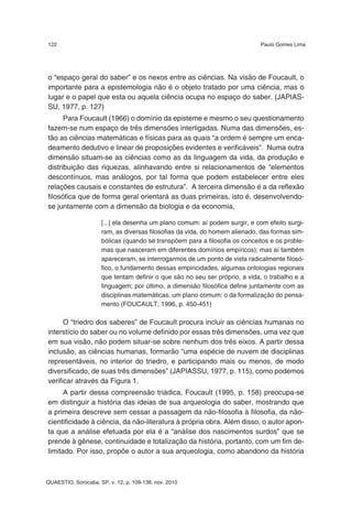 122                                                                         Paulo Gomes Lima




o “espaço geral do saber” e os nexos entre as ciências. Na visão de Foucault, o
importante para a epistemologia não é o objeto tratado por uma ciência, mas o
lugar e o papel que esta ou aquela ciência ocupa no espaço do saber. (JAPIAS-
SU, 1977, p. 127)
      Para Foucault (1966) o domínio da episteme e mesmo o seu questionamento
fazem-se num espaço de três dimensões interligadas. Numa das dimensões, es-
tão as ciências matemáticas e físicas para as quais “a ordem é sempre um enca-
deamento dedutivo e linear de proposições evidentes e verificáveis”. Numa outra
dimensão situam-se as ciências como as da linguagem da vida, da produção e
distribuição das riquezas, alinhavando entre si relacionamentos de “elementos
descontínuos, mas análogos, por tal forma que podem estabelecer entre eles
relações causais e constantes de estrutura”. A terceira dimensão é a da reflexão
filosófica que de forma geral orientará as duas primeiras, isto é, desenvolvendo-
se juntamente com a dimensão da biologia e da economia,

                     [...] ela desenha um plano comum: aí podem surgir, e com efeito surgi-
                     ram, as diversas filosofias da vida, do homem alienado, das formas sim-
                     bólicas (quando se transpõem para a filosofia os conceitos e os proble-
                     mas que nasceram em diferentes domínios empíricos); mas aí também
                     apareceram, se interrogarmos de um ponto de vista radicalmente filosó-
                     fico, o fundamento dessas empiricidades, algumas ontologias regionais
                     que tentam definir o que são no seu ser próprio, a vida, o trabalho e a
                     linguagem; por último, a dimensão filosófica define juntamente com as
                     disciplinas matemáticas, um plano comum: o da formalização do pensa-
                     mento (FOUCAULT, 1996, p. 450-451)

      O “triedro dos saberes” de Foucault procura incluir as ciências humanas no
interstício do saber ou no volume definido por essas três dimensões, uma vez que
em sua visão, não podem situar-se sobre nenhum dos três eixos. A partir dessa
inclusão, as ciências humanas, formarão “uma espécie de nuvem de disciplinas
representáveis, no interior do triedro, e participando mais ou menos, de modo
diversificado, de suas três dimensões” (JAPIASSU, 1977, p. 115), como podemos
verificar através da Figura 1.
      A partir dessa compreensão triádica, Foucault (1995, p. 158) preocupa-se
em distinguir a história das ideias de sua arqueologia do saber, mostrando que
a primeira descreve sem cessar a passagem da não-filosofia à filosofia, da não-
cientificidade à ciência, da não-literatura à própria obra. Além disso, o autor apon-
ta que a análise efetuada por ela é a “análise dos nascimentos surdos” que se
prende à gênese, continuidade e totalização da história, portanto, com um fim de-
limitado. Por isso, propõe o autor a sua arqueologia, como abandono da história



QUAESTIO, Sorocaba, SP, v. 12, p. 109-138, nov. 2010
 