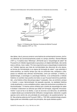 CIÊNCIA E EPISTEMOLOGIA: REFLEXÕES NECESSÁRIAS À PESQUISA EDUCACIONAL          123




            Figura 1: O Sistema das Ciências Humanas de Michel Foucault
            Fonte: Japiassu (1977, p. 114)




das ideias, isto é, procura construir uma história do conhecimento humano, de for-
ma diferente da convencionalmente aceita no campo científico. Kremer-Marietti
(1977, p. 7) explica essa “diferença”, afirmando que a “arqueologia do saber” de
Foucault é um método regularizado e que possui um objeto delimitado, não sendo
esse a ciência, mas o saber. Por isso argumenta que a arqueologia é exatamente
um “método rigoroso que trata da normatividade dos discursos de uma época,
as formas de normalização e as regras de formação do saber”, cuja extensão é
extra-científica, ao mesmo tempo que não se confunde mas, extrapola e ultra-
passa os métodos das ciências reconhecidas, como por exemplo, a história, a
epistemologia, a sociologia e a psicologia histórica e se confessando o método
histórico no sentido mais positivo de todos (o que Foucault denomina positivida-
de) , uma história crítica não porque julgue “o passado, mas, ao contrário, porque
o ‘mostra’, e essa ‘demonstração’ do passado equivale, na realidade histórica
vivida atualmente, a uma verdadeira práxis, capaz de revolucionar as práticas ins-
titucionalizadas.” A mesma autora enfatiza que a tarefa da arqueologia do saber
é analisar e descrever as ciências que estão em formação, seguindo minuciosa-
mente “o que se faz e se desfaz, o que se anuncia e se denuncia, só admitindo
o objeto desde que constantemente retificado e reorganizado, tolerando o sujeito
apenas como centro de uma atividade de construção e de questionamento.” (p.
8). Nas próprias palavras de Foucault (1995, p. 159-160) a epistemologia arqueo-
lógica pode ser entendida a partir de princípios, dos quais destaca quatro:


QUAESTIO, Sorocaba, SP, v. 12, p. 109-138, nov. 2010
 