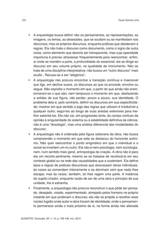124                                                                   Paulo Gomes Lima




      •   A arqueologia busca definir não os pensamentos, as representações, as
          imagens, os temas, as obsessões, que se ocultam ou se manifestam nos
          discursos; mas os próprios discursos, enquanto práticas que obedecem a
          regras. Ela não trata o discurso como documento, como o signo de outra
          coisa, como elemento que deveria ser transparente, mas cuja opacidade
          importuna é preciso atravessar frequentemente para reencontrar, enfim,
          aí onde se mantém a parte, a profundidade do essencial; ela se dirige ao
          discurso em seu volume próprio, na qualidade de monumento. Não se
          trata de uma disciplina interpretativa: não busca um “outro discurso” mais
          oculto . Recusa-se a ser “alegórica”;
      •   A arqueologia não procura encontrar a transição contínua e insensível
          que liga, em declive suave, os discursos ao que os procede, envolve ou
          segue. Não espreita o momento em que, a partir do que ainda não eram,
          tornaram-se o que são; nem tampouco o momento em que, desfazendo
          a solidez de sua figura, vão perder, pouco a pouco, sua identidade. O
          problema dela é, pelo contrário, definir os discursos em sua especificida-
          de; mostrar em que sentido o jogo das regras que utilizam é irredutível a
          qualquer outro; segui-los ao longo de suas arestas exteriores para me-
          lhor salientá-los. Ela não vai, em progressão lenta, do campo confuso da
          opinião à singularidade do sistema ou à estabilidade definitiva da ciência;
          não é uma “doxologia”, mas uma análise diferencial das modalidades do
          discurso;
      •   A arqueologia não é ordenada pela figura soberana da obra; não busca
          compreender o momento em que esta se destacou do horizonte anôni-
          mo. Não quer reencontrar o ponto enigmático em que o individual e o
          social se invertem um no outro. Ela não é nem psicologia, nem sociologia,
          nem, num sentido mais geral, antropologia da criação. A obra não é para
          ela um recorte pertinente, mesmo se se tratasse de recolocá-la em seu
          contexto global ou na rede das causalidades que a sustentam. Ela define
          tipos e regras de práticas discursivas que atravessam obras individuais,
          às vezes as comandam inteiramente e as dominam sem que nada lhes
          escape; mas às vezes, também, só lhes regem uma parte. A instância
          do sujeito criador, enquanto razão de ser de uma obra e princípio de sua
          unidade, lhe é estranha;
      •   Finalmente, a arqueologia não procura reconstruir o que pôde ser pensa-
          do, desejado, visado, experimentado, almejado pelos homens no próprio
          instante em que proferiam o discurso; ela não se propõe a recolher esse
          núcleo fugidio onde autor e obra trocam de identidade; onde o pensamen-
          to permanece ainda o mais próximo de si, na forma ainda não alterada


QUAESTIO, Sorocaba, SP, v. 12, p. 109-138, nov. 2010
 