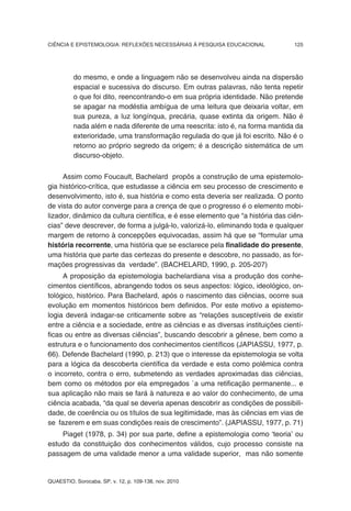 CIÊNCIA E EPISTEMOLOGIA: REFLEXÕES NECESSÁRIAS À PESQUISA EDUCACIONAL            125




          do mesmo, e onde a linguagem não se desenvolveu ainda na dispersão
          espacial e sucessiva do discurso. Em outras palavras, não tenta repetir
          o que foi dito, reencontrando-o em sua própria identidade. Não pretende
          se apagar na modéstia ambígua de uma leitura que deixaria voltar, em
          sua pureza, a luz longínqua, precária, quase extinta da origem. Não é
          nada além e nada diferente de uma reescrita: isto é, na forma mantida da
          exterioridade, uma transformação regulada do que já foi escrito. Não é o
          retorno ao próprio segredo da origem; é a descrição sistemática de um
          discurso-objeto.

     Assim como Foucault, Bachelard propôs a construção de uma epistemolo-
gia histórico-crítica, que estudasse a ciência em seu processo de crescimento e
desenvolvimento, isto é, sua história e como esta deveria ser realizada. O ponto
de vista do autor converge para a crença de que o progresso é o elemento mobi-
lizador, dinâmico da cultura científica, e é esse elemento que “a história das ciên-
cias” deve descrever, de forma a julgá-lo, valorizá-lo, eliminando toda e qualquer
margem de retorno à concepções equivocadas, assim há que se “formular uma
história recorrente, uma história que se esclarece pela finalidade do presente,
uma história que parte das certezas do presente e descobre, no passado, as for-
mações progressivas da verdade”. (BACHELARD, 1990, p. 205-207)
     A proposição da epistemologia bachelardiana visa a produção dos conhe-
cimentos científicos, abrangendo todos os seus aspectos: lógico, ideológico, on-
tológico, histórico. Para Bachelard, após o nascimento das ciências, ocorre sua
evolução em momentos históricos bem definidos. Por este motivo a epistemo-
logia deverá indagar-se criticamente sobre as “relações susceptíveis de existir
entre a ciência e a sociedade, entre as ciências e as diversas instituições cientí-
ficas ou entre as diversas ciências”, buscando descobrir a gênese, bem como a
estrutura e o funcionamento dos conhecimentos científicos (JAPIASSU, 1977, p.
66). Defende Bachelard (1990, p. 213) que o interesse da epistemologia se volta
para a lógica da descoberta científica da verdade e esta como polêmica contra
o incorreto, contra o erro, submetendo as verdades aproximadas das ciências,
bem como os métodos por ela empregados `a uma retificação permanente... e
sua aplicação não mais se fará à natureza e ao valor do conhecimento, de uma
ciência acabada, “da qual se deveria apenas descobrir as condições de possibili-
dade, de coerência ou os títulos de sua legitimidade, mas às ciências em vias de
se fazerem e em suas condições reais de crescimento”. (JAPIASSU, 1977, p. 71)
    Piaget (1978, p. 34) por sua parte, define a epistemologia como ‘teoria’ ou
estudo da constituição dos conhecimentos válidos, cujo processo consiste na
passagem de uma validade menor a uma validade superior, mas não somente


QUAESTIO, Sorocaba, SP, v. 12, p. 109-138, nov. 2010
 