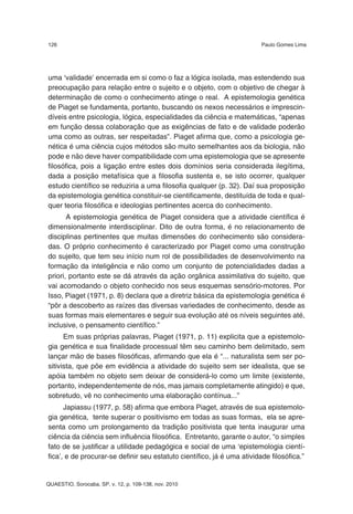 126                                                                      Paulo Gomes Lima




uma ‘validade’ encerrada em si como o faz a lógica isolada, mas estendendo sua
preocupação para relação entre o sujeito e o objeto, com o objetivo de chegar à
determinação de como o conhecimento atinge o real. A epistemologia genética
de Piaget se fundamenta, portanto, buscando os nexos necessários e imprescin-
díveis entre psicologia, lógica, especialidades da ciência e matemáticas, “apenas
em função dessa colaboração que as exigências de fato e de validade poderão
uma como as outras, ser respeitadas”. Piaget afirma que, como a psicologia ge-
nética é uma ciência cujos métodos são muito semelhantes aos da biologia, não
pode e não deve haver compatibilidade com uma epistemologia que se apresente
filosófica, pois a ligação entre estes dois domínios seria considerada ilegítima,
dada a posição metafísica que a filosofia sustenta e, se isto ocorrer, qualquer
estudo científico se reduziria a uma filosofia qualquer (p. 32). Daí sua proposição
da epistemologia genética constituir-se cientificamente, destituída de toda e qual-
quer teoria filosófica e ideologias pertinentes acerca do conhecimento.
       A epistemologia genética de Piaget considera que a atividade científica é
dimensionalmente interdisciplinar. Dito de outra forma, é no relacionamento de
disciplinas pertinentes que muitas dimensões do conhecimento são considera-
das. O próprio conhecimento é caracterizado por Piaget como uma construção
do sujeito, que tem seu início num rol de possibilidades de desenvolvimento na
formação da inteligência e não como um conjunto de potencialidades dadas a
priori, portanto este se dá através da ação orgânica assimilativa do sujeito, que
vai acomodando o objeto conhecido nos seus esquemas sensório-motores. Por
Isso, Piaget (1971, p. 8) declara que a diretriz básica da epistemologia genética é
“pôr a descoberto as raízes das diversas variedades de conhecimento, desde as
suas formas mais elementares e seguir sua evolução até os níveis seguintes até,
inclusive, o pensamento científico.”
      Em suas próprias palavras, Piaget (1971, p. 11) explicita que a epistemolo-
gia genética e sua finalidade processual têm seu caminho bem delimitado, sem
lançar mão de bases filosóficas, afirmando que ela é “... naturalista sem ser po-
sitivista, que põe em evidência a atividade do sujeito sem ser idealista, que se
apóia também no objeto sem deixar de considerá-lo como um limite (existente,
portanto, independentemente de nós, mas jamais completamente atingido) e que,
sobretudo, vê no conhecimento uma elaboração contínua...”
      Japiassu (1977, p. 58) afirma que embora Piaget, através de sua epistemolo-
gia genética, tente superar o positivismo em todas as suas formas, ela se apre-
senta como um prolongamento da tradição positivista que tenta inaugurar uma
ciência da ciência sem influência filosófica. Entretanto, garante o autor, “o simples
fato de se justificar a utilidade pedagógica e social de uma ‘epistemologia cientí-
fica’, e de procurar-se definir seu estatuto científico, já é uma atividade filosófica.”


QUAESTIO, Sorocaba, SP, v. 12, p. 109-138, nov. 2010
 