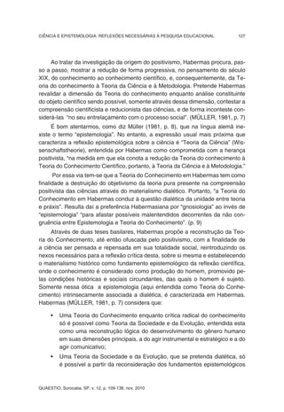CIÊNCIA E EPISTEMOLOGIA: REFLEXÕES NECESSÁRIAS À PESQUISA EDUCACIONAL           127




     Ao tratar da investigação da origem do positivismo, Habermas procura, pas-
so a passo, mostrar a redução de forma progressiva, no pensamento do século
XIX, do conhecimento ao conhecimento científico, e, consequentemente, da Te-
oria do conhecimento à Teoria da Ciência e à Metodologia. Pretende Habermas
revalidar a dimensão da Teoria do conhecimento enquanto análise constituinte
do objeto científico sendo possível, somente através dessa dimensão, contestar a
compreensão cientificista e reducionista das ciências, e de forma inconteste con-
siderá-las “no seu entrelaçamento com o processo social”. (MÜLLER, 1981, p. 7)
     É bom atentarmos, como diz Müller (1981, p. 8), que na língua alemã ine-
xiste o termo “epistemologia”. No entanto, a expressão usual mais próxima que
caracteriza a reflexão epistemológica sobre a ciência é “Teoria da Ciência” (Wis-
senschaftstheorie), entendida por Habermas como comprometida com a herança
positivista, “na medida em que ela conota a redução da Teoria do conhecimento à
Teoria do Conhecimento Científico, portanto, à Teoria da Ciência e à Metodologia.”
      Por essa via tem-se que a Teoria do Conhecimento em Habermas tem como
finalidade a destruição do objetivismo da teoria pura presente na compreensão
positivista das ciências através do materialismo dialético. Portanto, “a Teoria do
Conhecimento em Habermas conduz à questão dialética da unidade entre teoria
e práxis”. Resulta daí a preferência Habermasiana por “gnosiologia” ao invés de
“epistemologia” “para afastar possíveis malentendidos decorrentes da não con-
gruência entre Epistemologia e Teoria do Conhecimento”. (p. 9)
     Através de duas teses basilares, Habermas propõe a reconstrução da Teo-
ria do Conhecimento, até então ofuscada pelo positivismo, com a finalidade de
a ciência ser pensada e repensada em sua totalidade social, reintroduzindo os
nexos necessários para a reflexão crítica desta, sobre si mesma e estabelecendo
o materialismo histórico como fundamento epistemológico da reflexão científica,
onde o conhecimento é considerado como produção do homem, promovido pe-
las condições históricas e sociais circundantes, das quais o homem é sujeito.
Somente nessa ótica a epistemologia (aqui entendida como Teoria do Conhe-
cimento) intrinsecamente associada a dialética, é caracterizada em Habermas.
Habermas (MÜLLER, 1981, p. 7) considera que:

     •    Uma Teoria do Conhecimento enquanto crítica radical do conhecimento
          só é possível como Teoria da Sociedade e da Evolução, entendida esta
          como uma reconstrução lógica do desenvolvimento do gênero humano
          em suas dimensões principais, a do agir instrumental e estratégico e a do
          agir comunicativo;
     •    Uma Teoria da Sociedade e da Evolução, que se pretenda dialética, só
          é possível a partir da reconsideração dos fundamentos epistemológicos



QUAESTIO, Sorocaba, SP, v. 12, p. 109-138, nov. 2010
 