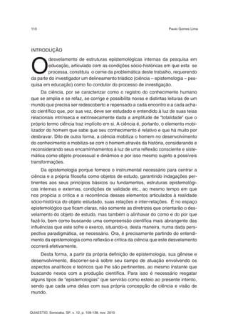 110                                                                 Paulo Gomes Lima




INTRODUÇÃO



O
        desvelamento de estruturas epistemológicas internas da pesquisa em
        educação, articulado com as condições sócio-históricas em que esta se
        processa, constituiu o cerne da problemática deste trabalho, requerendo
da parte do investigador um delineamento triádico (ciência – epistemologia – pes-
quisa em educação) como fio condutor do processo de investigação.
     Da ciência, por se caracterizar como o registro do conhecimento humano
que se amplia e se refaz, se corrige e possibilita novas e distintas leituras de um
mundo que precisa ser redescoberto e repensado a cada encontro e a cada acha-
do científico que, por sua vez, deve ser estudado e entendido à luz de suas teias
relacionais intrínseca e extrinsecamente dada a amplitude de “totalidade” que o
próprio termo ciência traz implícito em si. A ciência é, portanto, o elemento mobi-
lizador do homem que sabe que seu conhecimento é relativo e que há muito por
desbravar. Dito de outra forma, a ciência mobiliza o homem no desenvolvimento
do conhecimento e mobiliza-se com o homem através da história, considerando e
reconsiderando seus encaminhamentos à luz de uma reflexão consciente e siste-
mática como objeto processual e dinâmico e por isso mesmo sujeito a possíveis
transformações.
     Da epistemologia porque fornece o instrumental necessário para centrar a
ciência e a própria filosofia como objetos de estudo, garantindo indagações per-
tinentes aos seus princípios básicos ou fundamentos, estruturas epistemológi-
cas internas e externas, condições de validade etc., ao mesmo tempo em que
nos propicia a crítica e a recorrência desses elementos articulados à realidade
sócio-histórica do objeto estudado, suas relações e inter-relações. É no espaço
epistemológico que ficam claras, não somente as diretrizes que orientarão o des-
velamento do objeto de estudo, mas também o alinhavar do como e do por que
fazê-lo, bem como buscando uma compreensão científica mais abrangente das
influências que este sofre e exerce, situando-o, desta maneira, numa dada pers-
pectiva paradigmática, se necessário. Ora, é precisamente partindo do entendi-
mento da epistemologia como reflexão e crítica da ciência que este desvelamento
ocorrerá efetivamente.
    Desta forma, a partir da própria definição de epistemologia, sua gênese e
desenvolvimento, discorrer-se-á sobre seu campo de atuação envolvendo os
aspectos analíticos e teóricos que lhe são pertinentes, ao mesmo instante que
buscando nexos com a produção científica. Para isso é necessário resgatar
alguns tipos de “epistemologias” que servirão como esteio ao presente intento,
sendo que cada uma delas com sua própria concepção de ciência e visão de
mundo.



QUAESTIO, Sorocaba, SP, v. 12, p. 109-138, nov. 2010
 
