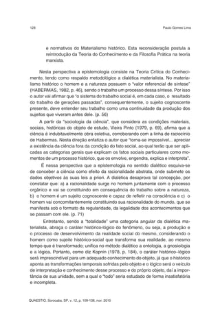 128                                                                  Paulo Gomes Lima




          e normativos do Materialismo histórico. Esta reconsideração postula a
          reintrodução da Teoria do Conhecimento e da Filosofia Prática na teoria
          marxista.

     Nesta perspectiva a epistemologia consiste na Teoria Crítica do Conheci-
mento, tendo como respaldo metodológico a dialética materialista. No materia-
lismo histórico o homem e a natureza possuem o “valor referencial de síntese”
(HABERMAS, 1982, p. 46), sendo o trabalho um processo dessa síntese. Por isso
o autor vai afirmar que “o sistema do trabalho social é, em cada caso, o resultado
do trabalho de gerações passadas”, consequentemente, o sujeito cognoscente
presente, deve entender seu trabalho como uma continuidade da produção dos
sujeitos que viveram antes dele. (p. 56)
     A partir da “sociologia da ciência”, que considera as condições materiais,
sociais, históricas do objeto de estudo, Vieira Pinto (1979, p. 69), afirma que a
ciência é indubitavelmente obra coletiva, corroborando com a linha de raciocínio
de Habermas. Nesta direção enfatiza o autor que “torna-se impossível... apreciar
a existência da ciência fora da condição do fato social, ao qual terão que ser apli-
cadas as categorias gerais que explicam os fatos sociais particulares como mo-
mentos de um processo histórico, que os envolve, engendra, explica e interpreta”.
     É nessa perspectiva que a epistemologia no sentido dialético esquiva-se
de conceber a ciência como efeito da racionalidade abstrata, onde submete os
dados objetivos às suas leis a priori. A dialética desaprova tal concepção, por
constatar que: a) a racionalidade surge no homem juntamente com o processo
orgânico e vai se constituindo em consequência do trabalho sobre a natureza,
b) o homem é um sujeito cognoscente e capaz de refletir na consciência e c) o
homem vai concomitantemente constituindo sua racionalidade do mundo, que se
manifesta sob o formato da regularidade, da legalidade dos acontecimentos que
se passam com ele. (p. 71)
        Entretanto, sendo a “totalidade” uma categoria angular da dialética ma-
terialista, abraça o caráter histórico-lógico do fenômeno, ou seja, a produção e
o processo de desenvolvimento da realidade social do mesmo, considerando o
homem como sujeito histórico-social que transforma sua realidade, ao mesmo
tempo que é transformado; unifica no método dialético a ontologia, a gnosiologia
e a lógica. Portanto, como diz Kopnin (1978, p. 184), o caráter histórico–lógico
será imprescindível para um adequado conhecimento do objeto, já que o histórico
aponta as transformações temporais sofridas pelo objeto e o lógico será o veículo
de interpretação e conhecimento desse processo e do próprio objeto, daí a impor-
tância de sua unidade, sem a qual o “todo” seria estudado de forma insatisfatória
e incompleta.


QUAESTIO, Sorocaba, SP, v. 12, p. 109-138, nov. 2010
 