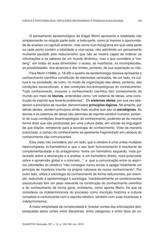 CIÊNCIA E EPISTEMOLOGIA: REFLEXÕES NECESSÁRIAS À PESQUISA EDUCACIONAL         129




     O pensamento epistemológico de Edgar Morin apresenta a totalidade não
simplesmente na relação parte-todo e todo-parte, como já tivemos a oportunida-
de de analisar no capítulo anterior, mas como num holograma em que cada parte
ou cada ponto contém a totalidade e vice-versa, não admitindo um pensamento
mutilante pautado pelo reducionismo que não se mostra capaz de ordenar as
informações e os saberes de um mundo dinâmico, mas o que considera o “ice-
berg” em todas as suas dimensões: o acaso, as incertezas, as incompletudes,
as possibilidades dos alcances e dos limites, portanto, de sua superação ou não.
     Para Morin (1996b, p. 18-28) o quadro da epistemologia clássica apresenta o
conhecimento científico constituído de elementos centrados, de um lado, na cul-
tura e na sociedade, de outro, no modo de organização das ideias, portanto, das
condições socioculturais e das condições bio-antropológicas do conhecimento.
Todo conhecimento, inclusive o conhecimento científico tem conhecimento do
mundo por meio de teorias, entendidas como “um sistema de ideias, uma cons-
trução do espírito que levanta problemas”. Os sistemas ideias, por sua vez obe-
decem a princípios de reunião, denominados princípios lógicos. No entanto, por
detrás destes, existem princípios ainda mais ocultos que são os paradigmas. As
teorias e os sistemas de ideias são advindas do espírito-cérebro humano, portan-
to de suas condições bioantropológias do conhecimento, podendo-se da mesma
forma dizer que são produzidas por uma cultura dada, em virtude da linguagem
de que dispõe, remetendo para a sociologia do conhecimento. Visto de maneira
polarizada, o campo do conhecimento se apresenta fragmentado em campos do
conhecimento não comunicantes.
      Esta visão não considera, por um lado, que o cérebro é uma unitas multiplex
hipercomplexa, bi-hemisférico e que o seu bom funcionamento é resultante da
complementaridade e do antagonismo “entre um hemisfério esquerdo, mais po-
larizado sobre a abstracção e a análise, e um hemisfério direito, mais polarizado
sobre a apreensão global e o concreto...” e que a comunicação entre os espíri-
tos (atividades do cérebro) “não consegue nunca anular e apagar totalmente um
princípio de incerteza inscrito na própria natureza do nosso conhecimento”. Por
outro lado, utiliza a sociologia do conhecimento de forma reducionista, por exem-
plo, reduzindo a epistemologia à sociologia. Indubitavelmente os condicionantes
socioculturais têm um peso relevante na construção do conhecimento científico
e do conhecimento de forma geral, entretanto, como aponta Morin, há que se
considerar os indeterminismos do processo como inscrição histórica e cultural
complexa e comunicante com o espírito-cérebro, também com suas incertezas e
indeterminismos.
    A maior empreitada da complexidade é “prestar contas das articulações des-
pedaçadas pelos cortes entre disciplinas, entre categorias e entre tipos de co-


QUAESTIO, Sorocaba, SP, v. 12, p. 109-138, nov. 2010
 