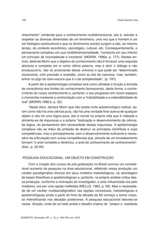 130                                                                 Paulo Gomes Lima




nhecimento”, tendendo para o conhecimento multidimensional, isto é, estudar e
respeitar as diversas dimensões de um fenômeno, uma vez que o homem é um
ser biológico-sociocultural e que os fenômenos sociais surgem e são, ao mesmo
tempo, do contexto econômico, psicológico, cultural, etc. Consequentemente, o
pensamento complexo em sua multidimensionalidade, “comporta em seu interior
um princípio de incompletude e incerteza” (MORIN, 1996a, p. 177). Nestes ter-
mos, defende Morin que o objetivo do conhecimento não é fornecer uma resposta
absoluta e completa em si como última palavra, mas é abrir o diálogo e não
enclausurá-lo, não só arrancando desse universo o que pode ser “determinado
claramente, com precisão e exatidão, como as leis da natureza, mas, também,
entrar no jogo do claro-escuro que é o da complexidade”. (p. 191)
     A partir daí a epistemologia complexa terá como utilidade e função a tomada
de consciência dos limites do conhecimento favorecendo, desta forma, o conhe-
cimento do nosso conhecimento e, portanto, o seu progresso em novos espaços
e momentos mediante a confrontação com a “indizibilidade e a indecidibilidade do
real” (MORIN,1996 b, p. 32).
       Nesta ótica, declara Morin que não existe corte epistemológico radical, as-
sim como não há uma ciência pura, não há uma verdade final acerca de qualquer
objeto e não há uma lógica pura, isto é visível na própria vida que é rodeada e
alimenta-se de impurezas e a própria “realização e desenvolvimento da ciência,
da lógica, do pensamento têm necessidade destas impurezas. A epistemologia
complexa não se imbui da ambição de destruir os princípios científicos e suas
competências, mas e principalmente, com o desenvolvimento suficiente e neces-
sário da articulação com outras competências que, através de um encadeamento
formam “o anel completo e dinâmico, o anel do conhecimento do conhecimento”.
(Ibid., p. 33-34)


 PESQUISA EDUCACIONAL: UM OBJETO EM CONSTRUÇÃO
     Com a criação dos cursos de pós-graduação no Brasil ocorreu um conside-
rável aumento da pesquisa na área educacional, refletindo nessa produção um
caráter paradigmático diverso em seus modelos metodológicos, na abordagem
de bases filosóficas e epistemológicas e, portanto, na própria análise crítica des-
sa produção, conforme a inclinação do investigador, e esta influenciada ora pelo
modismo, ora por uma opção irrefletida (MELLO, 1983, p. 69). Mas a necessida-
de de um caráter multiparadigmático nas opções conceituais, metodológicas e
epistemológicas ainda a partir do final da década de 60 começa a tomar corpo,
se intensificando nas décadas posteriores. A pesquisa educacional desvela-se
nessa direção, onde de um lado aceita o desafio criativo de “prepor a realidade



QUAESTIO, Sorocaba, SP, v. 12, p. 109-138, nov. 2010
 