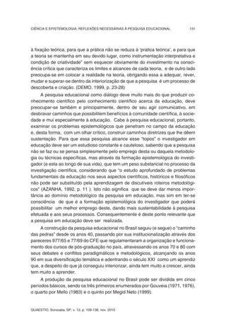CIÊNCIA E EPISTEMOLOGIA: REFLEXÕES NECESSÁRIAS À PESQUISA EDUCACIONAL           131




à fixação teórica, para que a prática não se reduza à ‘pratica teórica’, e para que
a teoria se mantenha em seu devido lugar, como instrumentação interpretativa e
condição de criatividade” sem esquecer obviamente do investimento na consci-
ência crítica que caracteriza os limites e alcances de cada teoria, e de outro lado
preocupa-se em colocar a realidade na teoria, obrigando essa a adequar, rever,
mudar e superar-se dentro da interiorização de que a pesquisa é um processo de
descoberta e criação. (DEMO, 1999, p. 23-28)
     A pesquisa educacional como diálogo deve muito mais do que produzir co-
nhecimento científico pelo conhecimento científico acerca da educação, deve
preocupar-se também e principalmente, dentro de seu agir comunicativo, em
desbravar caminhos que possibilitem benefícios à comunidade científica, à socie-
dade e mui especialmente à educação. Cabe à pesquisa educacional, portanto,
examinar os problemas epistemológicos que penetram no campo da educação
e, desta forma, com um olhar crítico, construir caminhos diretrizes que lhe dêem
sustentação. Para que essa pesquisa alcance esse “topos” o investigador em
educação deve ser um estudioso constante e cauteloso, sabendo que a pesquisa
não se faz ou se pensa simplesmente pelo emprego desta ou daquela metodolo-
gia ou técnicas específicas, mas através da formação epistemológica do investi-
gador (e esta ao longo de sua vida), que tem um peso substancial no processo da
investigação científica, considerando que “o estudo aprofundado de problemas
fundamentais da educação nos seus aspectos científicos, históricos e filosóficos
não pode ser substituído pela aprendizagem de discutíveis roteiros metodológi-
cos” (AZANHA, 1992, p. 11 ). Isto não significa que se deve dar menos impor-
tância ao domínio metodológico da pesquisa em educação, mas sim em ter-se
consciência de que é a formação epistemológica do investigador que poderá
possibilitar um melhor emprego deste, dando mais sustentabilidade à pesquisa
efetuada e aos seus processos. Consequentemente é deste ponto relevante que
a pesquisa em educação deve ser realizada.
     A construção da pesquisa educacional no Brasil seguiu (e segue) o “caminho
das pedras” desde os anos 40, passando por sua institucionalização através dos
pareceres 977/65 e 77/69 do CFE que regulamentaram a organização e funciona-
mento dos cursos de pós-graduação no país, atravessando os anos 70 e 80 com
seus debates e conflitos paradigmáticos e metodológicos, alcançando os anos
90 em sua diversificação temática e adentrando o século XXI como um aprendiz
que, a despeito do que já conseguiu interiorizar, ainda tem muito a crescer, ainda
tem muito a aprender.
     A produção da pesquisa educacional no Brasil pode ser dividida em cinco
períodos básicos, sendo os três primeiros enumerados por Gouveia (1971, 1976),
o quarto por Mello (1983) e o quinto por Megid Neto (1999).


QUAESTIO, Sorocaba, SP, v. 12, p. 109-138, nov. 2010
 
