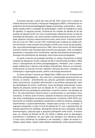 132                                                                  Paulo Gomes Lima




      O primeiro período, a partir dos anos 40 até 1950, ocorre com a criação do
Instituto Nacional de Estudos e Pesquisas Pedagógicas (INEP), verificando-se um
predomínio de temas psicopedagógicos ligados à psicologia e psicometria, abran-
gendo estudos sobre a avaliação da aprendizagem, testes de inteligência e teste
de aptidões. O segundo período, iniciando-se em meados da década de 50 até
meados da década de 60, tem como caracterização referencial temas na área de
Sociologia da Educação, com vários estudos temáticos abarcando escola e socie-
dade, aspectos culturais e desenvolvimento social, entre outros. O terceiro período
tem seu início em 1964 e vai até 1970, mobilizado pela mudança do modelo polí-
tico-econômico e pelo aumento da produção científica dos cursos de pós-gradua-
ção, cuja institucionalização ocorrera em 1965, como vimos acima. Os temas deste
momento histórico são marcados pela economia da educação, onde os trabalhos
apresentam a educação como investimento, agentes financiadores da educação e
formação dos profissionais da educação, entre outros temas privilegiados.
     O quarto momento da produção científica no campo educacional no Brasil
(meados da década de 70 até a década de 80) é caracterizado por Mello (1983)
como o ressurgimento de temas psicopedagógicos, entretanto, com a preocu-
pação voltada para a técnica e de temática diversificada. Nota-se, por exemplo,
muitos temas na área de currículo, métodos e técnicas de ensino, avaliação, ad-
ministração e organização escolar, política e tecnologia educacional.
      O quinto período é descrito por Megid Neto (1999) como do fortalecimento
dos temas psicopedagógicos, não mais com a preocupação exclusivamente na
técnica, no entanto, diversificando seu alcance, ganhando notoriedade os es-
tudos socioculturais, de gestão administrativa e de políticas educacionais, além
de metodologias de ensino, multimeios, novas tecnologias educacionais e para-
digmas da pesquisa (sendo que na década de 70, como aponta o autor, havia
predominância dos paradigmas positivistas e empírico-indutivo, nas décadas de
80 e 90, pós-positivistas, teórico-críticos e construtivistas ou naturalistas/ cons-
trutivistas). O mesmo autor enumera, baseado na literatura educacional corrente
três fases metodológicas da pesquisa educacional. A primeira (1940-1970), pre-
dominando os métodos quantitativos estatísticos e empírico-indutivos, pesquisas
experimentais e quase-experimentais, estudos tipos survey e de correlação. A
segunda começando a surgir no final da década de 70, com o aparecimento de
estudos descritivos da realidade, abrangendo estudo de caso, etnografia, estudo
fenomenológico, pesquisa-ação e pesquisa participante entre outros. A terceira
fase, em meados da década de 80, fez eclodir o debate entre as abordagens
quantitativas e qualitativas, em que cada uma advogava sua relevância sobre
a outra como suficiência ao problema a ser estudado, o objeto de estudo e a
relação sujeito-objeto. Apesar deste debate estabelecido, ainda hoje permanece



QUAESTIO, Sorocaba, SP, v. 12, p. 109-138, nov. 2010
 