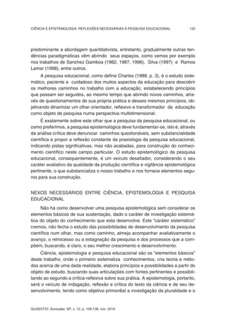 CIÊNCIA E EPISTEMOLOGIA: REFLEXÕES NECESSÁRIAS À PESQUISA EDUCACIONAL          133




predominante a abordagem quantitativista, entretanto, gradualmente outras ten-
dências paradigmáticas vêm abrindo seus espaços, como vemos por exemplo
nos trabalhos de Sanchez Gamboa (1982, 1987, 1996), Silva (1997) e Ramos
Lamar (1998), entre outros.
      A pesquisa educacional, como define Charles (1988, p. 3), é o estudo siste-
mático, paciente e cuidadoso dos muitos aspectos da educação para descobrir
os melhores caminhos no trabalho com a educação, estabelecendo princípios
que possam ser seguidos, ao mesmo tempo que abrindo novos caminhos, atra-
vés de questionamentos de sua própria prática e desses mesmos princípios, ob-
jetivando dinamizar um olhar orientador, reflexivo e transformador da educação
como objeto de pesquisa numa perspectiva multidimensional.
     É exatamente sobre este olhar que a pesquisa da pesquisa educacional, ou
como preferimos, a pesquisa epistemológica deve fundamentar-se, isto é, através
da análise crítica deve denunciar caminhos questionáveis, sem substancialidade
científica e propor a reflexão constante da praxiologia da pesquisa educacional,
indicando pistas significativas, mas não acabadas, para construção do conheci-
mento científico neste campo particular. O estudo epistemológico da pesquisa
educacional, consequentemente, é um veículo desafiador, considerando o seu
caráter avaliativo da qualidade da produção científica e vigilância epistemológica
pertinente, o que substancializa o nosso trabalho e nos fornece elementos segu-
ros para sua construção.


NEXOS NECESSÁRIOS ENTRE CIÊNCIA, EPISTEMOLOGIA E PESQUISA
EDUCACIONAL
     Não há como desenvolver uma pesquisa epistemológica sem considerar os
elementos básicos de sua sustentação, dado o caráter de investigação sistemá-
tica do objeto do conhecimento que esta desenvolve. Este “caráter sistemático”
cremos, não fecha o estudo das possibilidades de desenvolvimento da pesquisa
científica num olhar, mas como caminho, almeja acompanhar avaliativamente o
avanço, o retrocesso ou a estagnação da pesquisa e dos processos que a com-
põem, buscando, é claro, o seu melhor crescimento e desenvolvimento.
     Ciência, epistemologia e pesquisa educacional são os “elementos básicos”
deste trabalho, onde o primeiro sistematiza conhecimentos, cria teoria e méto-
dos acerca de uma dada realidade, elabora princípios e possibilidades a partir do
objeto de estudo, buscando suas articulações com fontes pertinentes e possibili-
tando ao segundo a crítica-reflexiva sobre sua prática. A epistemologia, portanto,
será o veículo de indagação, reflexão e crítica do texto da ciência e de seu de-
senvolvimento, tendo como objetivo primordial a investigação da pluralidade e o


QUAESTIO, Sorocaba, SP, v. 12, p. 109-138, nov. 2010
 