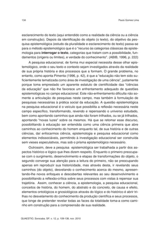 134                                                                 Paulo Gomes Lima




esclarecimento do texto (aqui entendido como a realidade da ciência ou a ciência
em construção). Depois da identificação do objeto (o texto), do objetivo da pes-
quisa epistemológica (estudo da pluralidade e esclarecimento do texto) passa-se
para o método epistemológico que é o “recurso às categorias clássicas da episte-
mologia para interrogar o texto, categorias que tratam com a possibilidade, fun-
damentos (origens ou limites), e verdade do conhecimento”. (ABIB, 1996, p. 222)
      A pesquisa educacional, de forma mui especial necessita desse olhar epis-
temológico, onde o seu texto e contexto sejam investigados através da realidade
de sua própria história e dos processos que a formam. O grande problema, no
entanto, como aponta Pimenta (1996, p. 42), é que a “educação não tem sido su-
ficientemente tematizada como área de investigação de uma ciência”, justamente
porque toma emprestado um aparente estatuto de cientificidade das “ciências
da educação” que não lhe favorece um enfrentamento adequado de questões
epistemológicas no campo educacional. Este não-enfrentamento dificulta não so-
mente a articulação de pesquisas neste campo, mas também à formulação de
pesquisas necessárias à prática social da educação. A questão epistemológica
na pesquisa educacional é o veículo que possibilita a reflexão necessária neste
campo específico, transformando, revendo e repensando o universo estudado,
bem como apontando caminhos que ainda não foram trilhados, ou se já trilhados,
apontando “novas luzes” sobre os mesmos. Há que se retomar esse discurso,
possibilitando à educação ser entendida como uma ciência primeira que abre
caminhos ao conhecimento do homem enquanto tal, de sua história e de outras
ciências, daí enfocarmos ciência, epistemologia e pesquisa educacional como
elementos indissociáveis, permitindo à investigação educacional ser construída
sem vieses especulativos, mas sob o prisma epistemológico necessário.
      Outrossim, deve a pesquisa epistemológica ser trabalhada a partir dos as-
pectos histórico e lógico que lhes dizem respeito. Enquanto o primeiro preocupa-
se com o surgimento, desenvolvimento e etapas de transformações do objeto, o
segundo converge sua atenção para a leitura do primeiro, não se preocupando
apenas em reproduzir sua historicidade, mas através desta, ir revelando seus
caminhos (do objeto), desvelando o conhecimento acerca do mesmo, apresen-
tando-lhe novos enfoques e descobertas relevantes ao seu desenvolvimento e
possibilitando a reflexão-crítica sobre seus processos com vistas à repensar sua
trajetória. Assim, conhecer a ciência, a epistemologia, a pesquisa educacional,
conceitos de história, do homem, do abstrato e do concreto, de causa e efeito,
elementos ontológicos e gnosiológicos através do lógico e do histórico é abrir tri-
lhas no desvelamento do conhecimento da produção científica e seus processos,
que longe de pretender revelar todas as faces da totalidade toma-a como cami-
nho em construção para a compreensão de sua realidade.



QUAESTIO, Sorocaba, SP, v. 12, p. 109-138, nov. 2010
 
