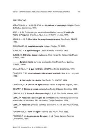 CIÊNCIA E EPISTEMOLOGIA: REFLEXÕES NECESSÁRIAS À PESQUISA EDUCACIONAL        135




REFERÊNCIAS

ABBAGNANO, N.; VISALBERGHI, A. História de la pedagogía. México: Fondo
de Cultura Económica, 1995.

ABIB, J. A. D. Epistemologia, transdisciplinaridade e método. Psicologia:
Teoria e Pesquisa, Brasília, v. 12, n. 3, p. 219-239, set./dez. 1996.

AZANHA, J. M. P. Uma ideia de pesquisa educacional. São Paulo: EDUSP,
1992.

BACHELARD, G. A epistemologia. Lisboa: Edições 70, 1990.

BLANCHÉ, R. A epistemologia. Lisboa: Editorial Presença, 1975.

BUNGE, M. Ciência e desenvolvimento. Belo Horizonte: Itatiaia; São Paulo:
EDUSP, 1980.

______. Epistemologia: curso de atualização. São Paulo: T. A. Queiroz,
EDUSP, 1980b.

CHALMERS, A. F. O que é ciência, afinal? São Paulo: Brasiliense, 1993.

CHARLES, C. M. Introduction to educational research. New York: Longman,
1988.

______. A fabricação da ciência. São Paulo: Ed. UNESP, 1994.

CHRÉTIEN, C. A ciência em ação: mitos e limites. Campinas: Papirus, 1994.

CONANT, J. Ciência e senso comum. São Paulo: Clássico-Científica, 1958.

DARTIGUES, A. O que é a fenomenologia? 3. ed. São Paulo: Moraes, 1992.

DEMO, P. Pesquisa e construção de conhecimento: metodologia científica
no caminho de Habermas. Rio de Janeiro: Tempo Brasileiro, 1994.

DEMO, P. Pesquisa: princípio científico e educativo. 6. ed. São Paulo: Cortez,
1999.

FERNANDES, F. Marx & Engels: história. São Paulo: Ática, 1989.

FOUCAULT, M. A arqueologia do saber. 4. ed. Rio de Janeiro: Forense
Universitária, 1995.



QUAESTIO, Sorocaba, SP, v. 12, p. 109-138, nov. 2010
 