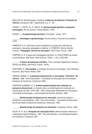 CIÊNCIA E EPISTEMOLOGIA: REFLEXÕES NECESSÁRIAS À PESQUISA EDUCACIONAL        137




MÜLLER, M. Epistemologia e dialética. Cadernos de História e Filosofia da
Ciência, Campinas,1981. Suplemento 2, p. 5 – 30.

PIAGET, J.; BETH, W. E.; MAYS, W. Epistemologia genética e pesquisa
psicológica. Rio de Janeiro: Freitas Bastos, 1978.

PIAGET, J. A epistemologia genética. Petrópolis: Vozes, 1971.

______. Psicologia e epistemologia. Rio de Janeiro: Forense Universitária,
1978.

PIMENTA, S. G. Panorama atual da didática no quadro das ciências da
educação: educação, pedagogia e didática. In: PIMENTA, Selma Garrido
(Coord.). Pedagogia, ciência da educação? São Paulo: Cortez, 1996.

POPPER, K. R. A lógica da investigação científica. In: COLETÂNEA de textos:
os pensadores. São Paulo: Abril Cultural, 1975a. v. 44, p. 263-409.

______. A lógica da pesquisa científica. Trad. Leonidas Hegenberg, Octanny
Silveira da Motta. São Paulo: Cultrix, 1975b.

POSTMAN, N. Tecnopóplio: a rendição da cultura à tecnologia. Trad. Reinaldo
Guarany. São Paulo: Nobel, 1994.

RAMOS LAMAR, A. A pesquisa educacional e a concepção “kuhniana” da
ciência. 1998. Tese (Doutorado) – Faculdade de Educação da Universidade
Estadual de Campinas, Campinas,1998.

SANCHEZ GAMBOA, S. A. Análise epistemológica dos métodos na
pesquisa educacional: um estudo sobre as dissertações do mestrado em
educacação da UnB. 1976-1981. 1982. Dissertação (Mestrado em Educação) -
Faculdade de Educação – Universidade de Brasília, Brasília, 1982.

______. Epistemologia da pesquisa em educação: estruturas lógicas e
tendências metodológicas. 1987. Tese (Doutorado) - Faculdade de Educação
da Universidade Estadual de Campinas, Campinas, 1987.

______. Epistemologia da pesquisa em educação. Campinas: Práxis, 1996.

SILVA, R. V. de S. Pesquisa em educação física: determinações históricas e
implicações epistemológicas. 1997. Tese (Doutorado) - Universidade Estadual
de Campinas, Campinas,1997.




QUAESTIO, Sorocaba, SP, v. 12, p. 109-138, nov. 2010
 