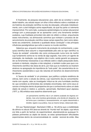 CIÊNCIA E EPISTEMOLOGIA: REFLEXÕES NECESSÁRIAS À PESQUISA EDUCACIONAL                   111




     E finalmente, da pesquisa educacional, pois, além de se constituir o cerne
deste trabalho, seu estudo requer um olhar crítico-reflexivo sobre a realidade só-
cio-histórica da produção científica na área da educação, articulada indubitavel-
mente, com o anel trialógico acima especificado, do qual faz parte e é elemento
imprescindível. Por outro lado, a pesquisa epistemológica no campo educacional
emerge com a preocupação de se apresentar como uma ferramenta também
avaliativa, cuja finalidade primordial indo além do refletir e criticar, empunhando
esses instrumentos, vai alinhavando caminhos que norteiam o processo de de-
senvolvimento da produção científica nesse campo específico, bem como detec-
tando seu andamento, avaliando a qualidade dessa “produção” e das principais
influências paradigmáticas que sofre e exerce no mundo científico.
     Sabemos que, enquanto instrumento de produção do conhecimento, a pes-
quisa científica deve assumir a responsabilidade pelo zelo ao rigor científico na
“busca da verdade”, entendido não como enclausurado numa torre de marfim
cujo fundamento centra-se na venda de algo sagrado, mas como um agente de
orientação, de mediação, cujo objetivo não é outro, senão garantir ao pesquisa-
dor as ferramentas necessárias à sua reflexão sobre o objeto pesquisado (texto,
contexto e intertexto, relações e inter-relações), e também cuidar para que o co-
nhecimento científico não deixe de sê-lo, por mais que os modismos se mostrem
atrativos na apregoação da importância do “tudo pode”, tão característica do co-
nhecimento assistemático e que não redunda em benefício do desenvolvimento
da ciência.
      A “busca da verdade” é um processo, que justifica a própria existência da
ciência, bem como o estudo da ciência, cujo nascimento deu-se concomitante-
mente com aquela, cabe ao investigador imbuir-se de uma humildade científica
tal, que considere as dimensões das verdades encontradas, bem como seus al-
cances e limitações dentro da perspectiva de que o conhecimento sobre um dado
objeto de estudo é relativo e, portanto, aproximado. Bachelard apud Japiassu
(1977, p. 69) enfatiza essa assertiva observando que:

                     um pensamento científico não é um sistema acabado de dogmas evi-
                     dentes, mas uma incerteza generalizada, uma dúvida em despertar, de
                     tal forma que o cientista é, necessariamente, um sujeito descentrado e
                     dividido, ligado à sua prática, mas ao mesmo tempo, distanciado dela.

     Em sua “Epistemologia”, Bachelard (1990, p. 18) afirma que a credibilidade
da ciência no século XIX dava-se através do “mundo real” do objeto, cuja leitura
era feita a partir do factível, do experimentável, abandonando-se quaisquer hi-
póteses pertinentes ao objeto de estudo, se estas apresentassem dificuldades
experimentais dentro da convencionalidade do caráter racional de então. Mas


QUAESTIO, Sorocaba, SP, v. 12, p. 109-138, nov. 2010
 