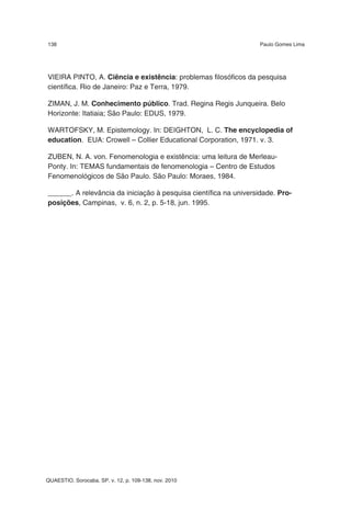138                                                                Paulo Gomes Lima




VIEIRA PINTO, A. Ciência e existência: problemas filosóficos da pesquisa
científica. Rio de Janeiro: Paz e Terra, 1979.

ZIMAN, J. M. Conhecimento público. Trad. Regina Regis Junqueira. Belo
Horizonte: Itatiaia; São Paulo: EDUS, 1979.

WARTOFSKY, M. Epistemology. In: DEIGHTON, L. C. The encyclopedia of
education. EUA: Crowell – Collier Educational Corporation, 1971. v. 3.

ZUBEN, N. A. von. Fenomenologia e existência: uma leitura de Merleau-
Ponty. In: TEMAS fundamentais de fenomenologia – Centro de Estudos
Fenomenológicos de São Paulo. São Paulo: Moraes, 1984.

______. A relevância da iniciação à pesquisa científica na universidade. Pro-
posições, Campinas, v. 6, n. 2, p. 5-18, jun. 1995.




QUAESTIO, Sorocaba, SP, v. 12, p. 109-138, nov. 2010
 