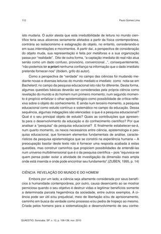 112                                                                 Paulo Gomes Lima




isto mudaria. O autor atesta que esta irredutibilidade de leitura no mundo cien-
tífico teria seus alicerces seriamente afetados a partir da física contemporânea,
contrária ao isolacionismo e estagnação do objeto, no entanto, considerando-o
em suas interrelações e movimentos. A partir daí, a perspectiva de consideração
do objeto muda, sua representação é feita por metáforas e a sua organização
passa por “realidade”. Dito de outra forma, “a captação imediata do real não atua
senão como um dado confuso, provisório, convencional...”, consequentemente,
“não podemos ter a priori nenhuma confiança na informação que o dado imediato
pretende fornecer-nos” (Ibidem, grifo do autor).
      Como a perspectiva de “verdade” no campo das ciências foi mudando me-
diante novas e diversas leituras do mundo mediato e imediato como nota-se em
Bachelard; no campo da pesquisa educacional isto não foi diferente. Desta forma,
algumas questões básicas deverão ser consideradas pela própria ciência como
revelação do mundo e do homem num primeiro momento; num segundo momen-
to é propício enfatizar o olhar epistemológico como possibilidade de crítica-refle-
xiva sobre o objeto do conhecimento. E ainda num terceiro momento, a pesquisa
educacional como estudo contínuo e sistemático no campo da educação. Dessa
sequência, algumas indagações são elencadas: o que é a pesquisa educacional?
Qual é o seu principal objeto de estudo? Quais as contribuições que apresen-
ta para o desenvolvimento da educação e do conhecimento científico? Por que
analisar a “pesquisa” da pesquisa educacional? E finalmente estabelecer-se-á,
num quarto momento, os nexos necessários entre ciência, epistemologia e pes-
quisa educacional, que fornecem elementos fundamentais de análise, caracte-
rísticos da pesquisa epistemológica que se constrói na experiência humana – A
preocupação basilar deste texto não é fornecer uma resposta acabada à estas
questões, mas construir caminhos que propiciem possibilidades de entendê-las
num universo multidimensional que é o da pesquisa científica – pois “equivoca-se
quem pensa poder isolar a atividade de investigação da dimensão mais ampla
onde está inserida e onde pode encontrar seu fundamento”.(ZUBEN, 1995, p. 14)


CIÊNCIA: REVELAÇÃO DO MUNDO E DO HOMEM
     Embora por um lado, a ciência seja altamente considerada por seus benefí-
cios à humanidade contemporânea, por outro, causa desencanto ao se mostrar
perniciosa quando o seu objetivo é destruir vidas e legitimar benefícios somente
a determinada parcela hegemônica da sociedade, entre outros exemplos. A ci-
ência pode ser útil e/ou prejudicial, meio de libertação e/ou de aprisionamento,
caminho em busca da verdade como processo e/ou pedra de tropeço ao mesmo.
Criada pelos homens para a sistematização e desenvolvimento de seu conhe-



QUAESTIO, Sorocaba, SP, v. 12, p. 109-138, nov. 2010
 