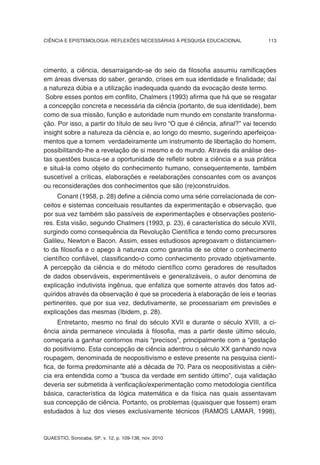 CIÊNCIA E EPISTEMOLOGIA: REFLEXÕES NECESSÁRIAS À PESQUISA EDUCACIONAL             113




cimento, a ciência, desarraigando-se do seio da filosofia assumiu ramificações
em áreas diversas do saber, gerando, crises em sua identidade e finalidade; daí
a natureza dúbia e a utilização inadequada quando da evocação deste termo.
 Sobre esses pontos em conflito, Chalmers (1993) afirma que há que se resgatar
a concepção concreta e necessária da ciência (portanto, de sua identidade), bem
como de sua missão, função e autoridade num mundo em constante transforma-
ção. Por isso, a partir do título de seu livro “O que é ciência, afinal?” vai tecendo
insight sobre a natureza da ciência e, ao longo do mesmo, sugerindo aperfeiçoa-
mentos que a tornem verdadeiramente um instrumento de libertação do homem,
possibilitando-lhe a revelação de si mesmo e do mundo. Através da análise des-
tas questões busca-se a oportunidade de refletir sobre a ciência e a sua prática
e situá-la como objeto do conhecimento humano, consequentemente, também
suscetível a críticas, elaborações e reelaborações consoantes com os avanços
ou reconsiderações dos conhecimentos que são (re)construídos.
     Conant (1958, p. 28) define a ciência como uma série correlacionada de con-
ceitos e sistemas conceituais resultantes da experimentação e observação, que
por sua vez também são passíveis de experimentações e observações posterio-
res. Esta visão, segundo Chalmers (1993, p. 23), é característica do século XVII,
surgindo como consequência da Revolução Científica e tendo como precursores
Galileu, Newton e Bacon. Assim, esses estudiosos apregoavam o distanciamen-
to da filosofia e o apego à natureza como garantia de se obter o conhecimento
científico confiável, classificando-o como conhecimento provado objetivamente.
A percepção da ciência e do método científico como geradores de resultados
de dados observáveis, experimentáveis e generalizáveis, o autor denomina de
explicação indutivista ingênua, que enfatiza que somente através dos fatos ad-
quiridos através da observação é que se procederia à elaboração de leis e teorias
pertinentes, que por sua vez, dedutivamente, se processariam em previsões e
explicações das mesmas (Ibidem, p. 28).
      Entretanto, mesmo no final do século XVII e durante o século XVIII, a ci-
ência ainda permanece vinculada à filosofia, mas a partir deste último século,
começaria a ganhar contornos mais “precisos”, principalmente com a “gestação
do positivismo. Esta concepção de ciência adentrou o século XX ganhando nova
roupagem, denominada de neopositivismo e esteve presente na pesquisa cientí-
fica, de forma predominante até a década de 70. Para os neopositivistas a ciên-
cia era entendida como a “busca da verdade em sentido último”, cuja validação
deveria ser submetida à verificação/experimentação como metodologia científica
básica, característica da lógica matemática e da física nas quais assentavam
sua concepção de ciência. Portanto, os problemas (quaisquer que fossem) eram
estudados à luz dos vieses exclusivamente técnicos (RAMOS LAMAR, 1998),



QUAESTIO, Sorocaba, SP, v. 12, p. 109-138, nov. 2010
 