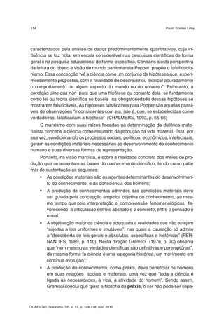 114                                                                  Paulo Gomes Lima




caracterizados pela análise de dados predominantemente quantitativos, cuja in-
fluência se faz notar em escala considerável nas pesquisas científicas de forma
geral e na pesquisa educacional de forma específica. Contrário a esta perspectiva
da leitura do objeto e visão de mundo particularista Popper propõe o falsificacio-
nismo. Essa concepção “vê a ciência como um conjunto de hipóteses que, experi-
mentalmente propostas, com a finalidade de descrever ou explicar acuradamente
o comportamento de algum aspecto do mundo ou do universo”. Entretanto, a
condição sine qua non para que uma hipótese ou conjunto dela se fundamente
como lei ou teoria científica se baseia na obrigatoriedade dessas hipóteses se
mostrarem falsificáveis. As hipóteses falsificáveis para Popper são aquelas passí-
veis de observações “inconsistentes com ela, isto é, que, se estabelecidas como
verdadeiras, falsificariam a hipótese” (CHALMERS, 1993, p. 65-66)
      O marxismo com suas raízes fincadas na determinação da dialética mate-
rialista concebe a ciência como resultado da produção da vida material. Esta, por
sua vez, condicionando os processos sociais, políticos, econômicos, intelectuais,
geram as condições materiais necessárias ao desenvolvimento do conhecimento
humano e suas diversas formas de representação.
    Portanto, na visão marxista, é sobre a realidade concreta dos meios de pro-
dução que se assentam as bases do conhecimento científico, tendo como pata-
mar de sustentação as seguintes:
      •   As condições materiais são os agentes determinantes do desenvolvimen-
          to do conhecimento e da consciência dos homens;
      •   A produção de conhecimentos advindos das condições materiais deve
          ser guiada pela concepção empírica objetiva do conhecimento, ao mes-
          mo tempo que pela interpretação e compreensão fenomenológicas, fa-
          vorecendo a articulação entre o abstrato e o concreto, entre o pensado e
          o real;
      •   A objetivação maior da ciência é adequada a realidades que não estejam
          “sujeitas a leis uniformes e imutáveis”, nas quais a causação só admite
          a “descoberta de leis gerais e absolutas, específicas e históricas” (FER-
          NANDES, 1989, p. 110). Nesta direção Gramsci (1978, p. 70) observa
          que “nem mesmo as verdades científicas são definitivas e peremptórias”,
          da mesma forma “a ciência é uma categoria histórica, um movimento em
          contínua evolução”;
      •   A produção do conhecimento, como práxis, deve beneficiar os homens
          em suas relações sociais e materiais, uma vez que “toda a ciência é
          ligada às necessidades, à vida, à atividade do homem”. Sendo assim,
          Gramsci conclui que “para a filosofia da práxis, o ser não pode ser sepa-



QUAESTIO, Sorocaba, SP, v. 12, p. 109-138, nov. 2010
 