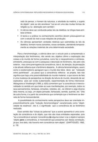 CIÊNCIA E EPISTEMOLOGIA: REFLEXÕES NECESSÁRIAS À PESQUISA EDUCACIONAL             115




          rado do pensar, o homem da natureza, a atividade da matéria, o sujeito
          do objeto”, pois se isto acontecer “cai-se em uma das muitas formas de
          religião ou na abstração sem sentido”;
     •    A ciência deve ser conduzida pelas leis da dialética na trilogia tese-antí-
          tese-síntese;
     •    A teoria e a prática no conhecimento científico devem preocuparem-se
          com o estudo do real e suas relações de produção;
     •    As ciências apresentam verdades relativas que submetidas às leis da
          dialética, formam novos conceitos, novas verdades, atendendo temporal-
          mente as relações materiais de uma determinada sociedade.


     Para a fenomenologia, a ciência deve ser o veículo para a compreensão e
interpretação dos fenômenos, não sendo seu objetivo último a explicação das
coisas e do mundo de forma cumulativa, como faz o neopositivismo e similares,
entretanto, preocupa-se com a pesquisa e descrição do fenômeno, não pelo viés
exterior, mas como prerrogativa da consciência, isto é, da atenção, da percepção
e da atitude reflexiva que o fenômeno desperta. A ciência fenomenológica, assim
como o existencialismo apregoam que o mundo dos fatos deve ser “colocado
entre parênteses” , ao passo que a consciência reflexiva se projeta. Isto não
significa que haja uma prescindibilidade do mundo material, o que ocorre de fato
é uma mudança de perspectiva na direção da leitura do mundo, deixando de ser
explicativa para ser vivida (Lebenswelt), experimentada de forma intencional.
Abbagnano e Visalberghi (1995, p. 625) comentam que “a consciência é intencio-
nalidade no sentido em que todas as suas manifestações, por exemplo, todos os
seus pensamentos, fantasias, emoções, volições, etc., se referem a algo diverso
dela mesma, ou seja, um objeto pensado, fantasiado, sentido, querido, etc.” Dito
de outra forma, é a partir da consciência que contempla que o fenômeno se des-
vela de forma transcendental.
      A possibilidade do conhecimento nesta perspectiva deve ser orientada im-
prescindivelmente pela “redução fenomenológica” caracterizada como “objeti-
vidade da essência”, isto é, o significado que a consciência dá ao fenômeno
realizado.
     Esse sentido das “coisas às palavras” que a autora apresenta é uma corre-
lação da consciência e do objeto, que não são duas entidades separadas, pois
“se a consciência é sempre ‘consciência de alguma coisa’ e se o objeto é sempre
‘objeto para a consciência, é inconcebível que possamos sair dessa correlação,
já que, fora dela, não haveria nem consciência nem objeto”. (DARTIGUES, 1992,
p. 19)



QUAESTIO, Sorocaba, SP, v. 12, p. 109-138, nov. 2010
 