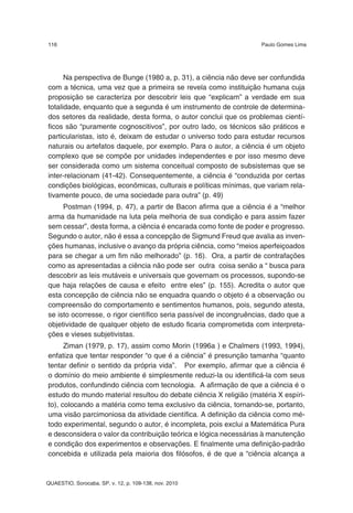 116                                                                 Paulo Gomes Lima




      Na perspectiva de Bunge (1980 a, p. 31), a ciência não deve ser confundida
com a técnica, uma vez que a primeira se revela como instituição humana cuja
proposição se caracteriza por descobrir leis que “explicam” a verdade em sua
totalidade, enquanto que a segunda é um instrumento de controle de determina-
dos setores da realidade, desta forma, o autor conclui que os problemas cientí-
ficos são “puramente cognoscitivos”, por outro lado, os técnicos são práticos e
particularistas, isto é, deixam de estudar o universo todo para estudar recursos
naturais ou artefatos daquele, por exemplo. Para o autor, a ciência é um objeto
complexo que se compõe por unidades independentes e por isso mesmo deve
ser considerada como um sistema conceitual composto de subsistemas que se
inter-relacionam (41-42). Consequentemente, a ciência é “conduzida por certas
condições biológicas, econômicas, culturais e políticas mínimas, que variam rela-
tivamente pouco, de uma sociedade para outra” (p. 49)
     Postman (1994, p. 47), a partir de Bacon afirma que a ciência é a “melhor
arma da humanidade na luta pela melhoria de sua condição e para assim fazer
sem cessar”, desta forma, a ciência é encarada como fonte de poder e progresso.
Segundo o autor, não é essa a concepção de Sigmund Freud que avalia as inven-
ções humanas, inclusive o avanço da própria ciência, como “meios aperfeiçoados
para se chegar a um fim não melhorado” (p. 16). Ora, a partir de contrafações
como as apresentadas a ciência não pode ser outra coisa senão a “ busca para
descobrir as leis mutáveis e universais que governam os processos, supondo-se
que haja relações de causa e efeito entre eles” (p. 155). Acredita o autor que
esta concepção de ciência não se enquadra quando o objeto é a observação ou
compreensão do comportamento e sentimentos humanos, pois, segundo atesta,
se isto ocorresse, o rigor científico seria passível de incongruências, dado que a
objetividade de qualquer objeto de estudo ficaria comprometida com interpreta-
ções e vieses subjetivistas.
      Ziman (1979, p. 17), assim como Morin (1996a ) e Chalmers (1993, 1994),
enfatiza que tentar responder “o que é a ciência” é presunção tamanha “quanto
tentar definir o sentido da própria vida”. Por exemplo, afirmar que a ciência é
o domínio do meio ambiente é simplesmente reduzi-la ou identificá-la com seus
produtos, confundindo ciência com tecnologia. A afirmação de que a ciência é o
estudo do mundo material resultou do debate ciência X religião (matéria X espíri-
to), colocando a matéria como tema exclusivo da ciência, tornando-se, portanto,
uma visão parcimoniosa da atividade científica. A definição da ciência como mé-
todo experimental, segundo o autor, é incompleta, pois exclui a Matemática Pura
e desconsidera o valor da contribuição teórica e lógica necessárias à manutenção
e condição dos experimentos e observações. E finalmente uma definição-padrão
concebida e utilizada pela maioria dos filósofos, é de que a “ciência alcança a



QUAESTIO, Sorocaba, SP, v. 12, p. 109-138, nov. 2010
 