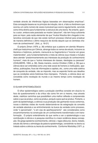 CIÊNCIA E EPISTEMOLOGIA: REFLEXÕES NECESSÁRIAS À PESQUISA EDUCACIONAL          117




verdade através de inferências lógicas baseadas em observações empíricas”.
Esta concepção baseia-se no princípio de indução, isto é, o fato ou fenômeno que
ocorreu um certo número de vezes é provável que ocorra regularmente, servindo
como linha diretriz para fundamentar a estrutura de uma teoria. No entanto, apon-
ta o autor, embora este postulado se mostre “plausível”, não tem força suficiente
para se impor, pela razão elementar de que “muitos filósofos têm chegado à me-
lancólica conclusão de que não existe nenhum processo infalível para erradicar
de maneira definitiva o último resquício de dúvida daquilo que os cientistas cha-
mam de conhecimento”. (Ibid., p. 18-21)
      O próprio Ziman (1979, p. 36) enfatiza que a palavra em alemão Wissens-
chaft que traduzimos por Ciência, abrange todos os ramos de estudo, inclusive os
literários e históricos, portanto, mensurá-la ou fragmentá-la é “incorrer em grave
malentendido”, pois fundamentalmente a meta da ciência (sua missão e função)
deve atender “predominantemente aos interesses da produção do conhecimento
humano”, mais do que a “outros interesses de classes, ideologias ou pessoais”
(CHALMERS, 1994, p. 58). Desta maneira, conclui Chrétien (1994, p. 39) que a
ciência deve ser entendida como uma rede social de homens e instituições, apa-
relhos, publicações, fluxo de informações e capitais, etc., como uma rede coletiva
de conquista da verdade, não se impondo, mas se expondo frente aos desafios
que as condições sócio-históricas lhes impropera. Portanto, a ciência deve ser
concebida como revelação do mundo e ao mesmo tempo como revelação do
homem.


O OLHAR EPISTEMOLÓGICO
     O olhar epistemológico sobre a produção científica consiste em situá-la no
foco do questionamento e da crítica não como fim em si mesmo, mas através
deste, viabilizar caminhos que possibilitem uma melhor reflexão e compreensão
sobre o que se produz, como se produz, porquê e para quê se produz. Portanto, a
partir da epistemologia, a ciência e sua produção vão ganhando novos contornos,
novas e distintas visões de mundo distanciando-se da estagnação do conceito
de verdade absoluta e se entrincheirando na busca da verdade como processo,
onde “o aproximado”, “o em vias de aperfeiçoamento” são considerados como
encaminhamentos na construção de um conhecimento transformado e em trans-
formação . O próprio entendimento do que venha a ser a epistemologia e sua
contribuição à ciência e à pesquisa científica é a maior evidência dessa concep-
ção. Do grego episteme (conhecimento, ciência) + logos (discurso, teoria, tratado,
estudo de) temos a etimologia da palavra epistemologia, consistindo na teoria ou
tratado sobre a ciência ou teoria do conhecimento. Conforme Wartofsky (1971, p.



QUAESTIO, Sorocaba, SP, v. 12, p. 109-138, nov. 2010
 