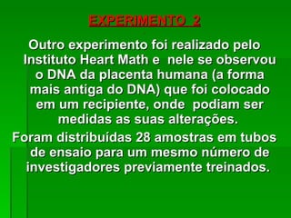 EXPERIMENTO  2 Outro experimento foi realizado pelo Instituto Heart Math e  nele se observou o DNA da placenta humana (a forma mais antiga do DNA) que foi colocado em um recipiente, onde  podiam ser medidas as suas alterações.  Foram distribuídas 28 amostras em tubos de ensaio para um mesmo número de investigadores previamente treinados.  