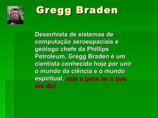 Gregg Braden Desenhista de sistemas de computação aeroespaciais e geólogo chefe da Phillips Petroleum, Gregg Braden é um cientista conhecido hoje por unir o mundo da ciência e o mundo espiritual,  vale a pena ler o que ele diz! 