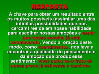 RESPOSTA A chave para obter um resultado entre os muitos possíveis (assimilar uma das infinitas possibilidades que nos cercam) reside em nossa habilidade para escolher nossas emoções e  sentir que nossa escolha já está acontecendo . Vendo a  oração deste modo, como  «sentimento»,  nos leva a encontrar a qualidade do pensamento e da emoção que produz esse sentimento:  viver como se o fruto de nossa prece já estivesse a caminho.  