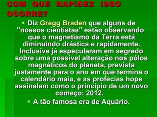 COM  QUE  RAPIDEZ  ISSO  OCORRE? Diz  Gregg Braden  que alguns de "nossos cientistas" estão observando  que o magnetismo da Terra está diminuindo drástica e rapidamente. Inclusive já especularam em segredo sobre uma possível alteração nos pólos magnéticos do planeta, prevista justamente para o ano em que termina o calendário maia, e as profecias hope assinalam como o princípio de um novo começo: 2012.  A tão famosa era de Aquário. 