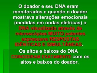 O doador e seu DNA eram monitorados e quando o doador mostrava alterações emocionais (medidas em ondas elétricas) o  DNA visualizado através de microscópios MUITO potentes expressava RESPOSTAS IDÊNTICAS E SIMULTÂNEAS .  Os altos e baixos do DNA  COINCIDIRAM EXATAMENTE  com os altos e baixos do doador.  