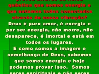 Você sabe que hoje a ciência já provou através da física quântica que somos energia e que estamos todos conectados através de nossa vibração? Deus é puro amor, é energia e por ser energia, não morre, não desaparece, é imortal e está em todos os lugares. E como somos a imagem e semelhança de Deus, sabemos que somos energia e hoje podemos provar isso.  Somos seres espirituais e não seres feitos de matéria. 