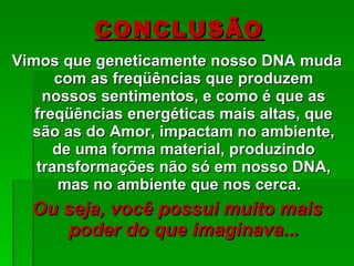 Vimos que geneticamente nosso DNA muda com as freqüências que produzem nossos sentimentos, e como é que as freqüências energéticas mais altas, que são as do Amor, impactam no ambiente, de uma forma material, produzindo transformações não só em nosso DNA, mas no ambiente que nos cerca.  Ou seja, você possui muito mais poder do que imaginava... CONCLUSÃO 