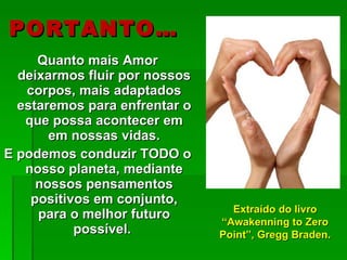 PORTANTO… Quanto mais Amor deixarmos fluir por nossos corpos, mais adaptados estaremos para enfrentar o que possa acontecer em em nossas vidas. E podemos conduzir TODO o nosso planeta, mediante nossos pensamentos positivos em conjunto, para o melhor futuro possível.  Extraído do livro “Awakenning to Zero Point”, Gregg Braden. 