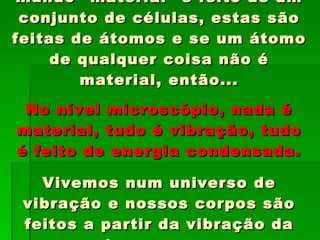 Mas se tudo o que existe no mundo “material” é feito de um conjunto de células, estas são feitas de átomos e se um átomo de qualquer coisa não é material, então... No nível microscópio, nada é material, tudo é vibração, tudo é feito de energia condensada. Vivemos num universo de vibração e nossos corpos são feitos a partir da vibração da energia que emanamos constantemente. 