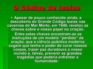 O Código de Isaías Apesar de pouco conhecido ainda, a descoberta do Grande Código Isaías nas cavernas do Mar Morto, em 1946, revelou as chaves sobre o nosso papel na criação. Entre estas chaves encontram-se as instruções de um modelo “perdido” de oração, que a ciência quântica moderna sugere que tenha o poder de curar nossos corpos, trazer paz duradoura a nosso mundo e, talvez, prevenir as grandes tragédias que poderia enfrentar a humanidade.  