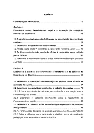 SUMÁRIO
Considerações introdutórias............................................................................. 11
Capítulo I:
Experiência versus Experimentum: Hegel e a superação da concepção
moderna de experiência .................................................................................... 23
1.1 A transformação do conceito de Natureza e a constituição da experiência
moderna. ............................................................................................................. 25
1.2 Experiência e o problema do conhecimento ............................................. 31
1.2.1 Cisão sujeito-objeto: A experiência e a cisão entre Homem e Mundo ........ 38
1.3 Da Representação à Apresentação: Crítica à matemática como método
para a Filosofia................................................................................................... 47
1.3.1 Método e a Verdade em e para si: crítica ao método moderno por aprisionar
a verdade. ............................................................................................................ 55
Capítulo II:
Experiência e dialética: desenvolvimento e transformação do conceito de
Experiência em Dialética ................................................................................... 63
2.1 Experiência e formação: Fenomenologia do espírito como história da
formação do espírito.......................................................................................... 67
2.2 Experiência e negatividade: mediação e o trabalho do negativo ............ 72
2.2.1 Sobre a importância do ceticismo para a filosofia e sua relação com a
Fenomenologia do espírito................................................................................... 75
2.2.2 Experiência e Ceticismo amadurecido: sobre a negatividade na
Fenomenologia do espírito................................................................................... 83
2.3 Experiência e Dialética: sobre a transformação especulativa do conceito
de experiência .................................................................................................... 88
2.3.1 A Fenomenologia do espírito e a aporia da aprendizagem no Mênon de Platão93
2.3.2 Sobre a diferença entre experiência e dialética: aporia do movimento
pedagógico entre a consciência natural e filosófica ............................................. 95
 