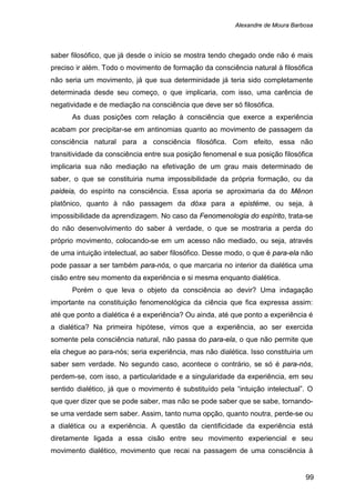 Alexandre de Moura Barbosa
99
saber filosófico, que já desde o início se mostra tendo chegado onde não é mais
preciso ir além. Todo o movimento de formação da consciência natural à filosófica
não seria um movimento, já que sua determinidade já teria sido completamente
determinada desde seu começo, o que implicaria, com isso, uma carência de
negatividade e de mediação na consciência que deve ser só filosófica.
As duas posições com relação à consciência que exerce a experiência
acabam por precipitar-se em antinomias quanto ao movimento de passagem da
consciência natural para a consciência filosófica. Com efeito, essa não
transitividade da consciência entre sua posição fenomenal e sua posição filosófica
implicaria sua não mediação na efetivação de um grau mais determinado de
saber, o que se constituiria numa impossibilidade da própria formação, ou da
paideia, do espírito na consciência. Essa aporia se aproximaria da do Mênon
platônico, quanto à não passagem da dóxa para a epistéme, ou seja, à
impossibilidade da aprendizagem. No caso da Fenomenologia do espírito, trata-se
do não desenvolvimento do saber à verdade, o que se mostraria a perda do
próprio movimento, colocando-se em um acesso não mediado, ou seja, através
de uma intuição intelectual, ao saber filosófico. Desse modo, o que é para-ela não
pode passar a ser também para-nós, o que marcaria no interior da dialética uma
cisão entre seu momento da experiência e si mesma enquanto dialética.
Porém o que leva o objeto da consciência ao devir? Uma indagação
importante na constituição fenomenológica da ciência que fica expressa assim:
até que ponto a dialética é a experiência? Ou ainda, até que ponto a experiência é
a dialética? Na primeira hipótese, vimos que a experiência, ao ser exercida
somente pela consciência natural, não passa do para-ela, o que não permite que
ela chegue ao para-nós; seria experiência, mas não dialética. Isso constituiria um
saber sem verdade. No segundo caso, acontece o contrário, se só é para-nós,
perdem-se, com isso, a particularidade e a singularidade da experiência, em seu
sentido dialético, já que o movimento é substituído pela “intuição intelectual”. O
que quer dizer que se pode saber, mas não se pode saber que se sabe, tornando-
se uma verdade sem saber. Assim, tanto numa opção, quanto noutra, perde-se ou
a dialética ou a experiência. A questão da cientificidade da experiência está
diretamente ligada a essa cisão entre seu movimento experiencial e seu
movimento dialético, movimento que recai na passagem de uma consciência à
 