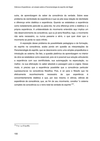 Ciência e Experiência: um ensaio sobre a Fenomenologia do espírito de Hegel
100
outra, de aprendizagem do saber da consciência da verdade. Sobre esse
problema da cienticidade da experiência é que se põe essa relação de identidade
e diferença entre dialética e experiência. Quando se estabelece a experiência
como isoladamente para-ele ou para-nós, há uma diferença entre a dialética e a
própria experiência. A unilateralidade do movimento entendido aqui implica um
não desenvolvimento da consciência, que ou já seria filosófica, logo, o movimento
não seria necessário, ou nunca passaria a sê-lo, o que quer dizer que o
movimento se perde no vazio infinito.
A exposição desse problema da possibilidade pedagógica e de formação,
do espírito na consciência, acaba pondo em questão as interpretações da
Fenomenologia do espírito, que se descreveria como uma simples propedêutica e
introdução ao sistema. De fato, a questão platônica da aprendizagem no interior
da obra se estabelece como essencial, pois só é possível sua solução articulando
a experiência com sua cientificidade, sua autonegação na especulação, ou
melhor, na sua efetivação no saber absoluto e passagem para a Lógica. Desse
modo, é preciso que a experiência possibilite que a consciência particular
suprassuma-se na consciência filosófica. Pois, é só para o filósofo que há
efetivamente reconhecimento necessário de que experiência é
concomitantemente dialética e que, por isso mesmo, é ciência, ciência da
experiência da consciência, que, ao fim de seu movimento, constitui “o sistema
completo da consciência ou o reino total da verdade do espírito”181
181
F.e. I, p.72 (p.80).
.
 
