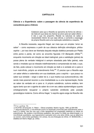 Alexandre de Moura Barbosa
101
CAPÍTULO III
Ciência e a Experiência: sobre a passagem da ciência da experiência da
consciência para a Ciência
Colaborar para que a filosofia se aproxime da forma da ciência –
da meta em que deixe de chamar-se amor para ser saber efetivo –
é isto o que me proponho. Reside na natureza do saber a
necessidade interior de que seja ciência, e somente a exposição
da própria filosofia será uma explicação satisfatória a respeito. 182
A filosofia necessita, segundo Hegel, ser mais que um simples “amor ao
saber” – como expressou a partir de sua clássica definição etimológica: phílos-
sophía –, por isso deve ser libertada daquela relação dialética pensada por Platão
entre poros e penia, tal como se encontra figurada n’O Banquete (202e)183
,
enquanto movimento em direção ao ideal inatingível, pois a satisfação (póros) da
posse plena da verdade inteligível é sempre obsedada pela falta (pénia), esta
sendo o imediato que se interpõe indefinidamente à compreensão do todo, o que,
de fato, pode colocar o movimento em direção ao todo e à verdade em e para si
num mal-infinito, próprio ao entendimento finito184
182
F.e. I, p.23 (p. 14).
. É preciso que a filosofia seja
um saber efetivo e sistemático em sua totalidade, pois o espírito – que possui no
saber sua verdade – exige o saber de si, o que implica sua autoconsciência, não
sendo mais possível recorrer a uma imediatidade ou a uma representação, frente
ao saber da verdade em e para si. A própria substância, outrora estática, tem
agora tanto que ser o agente do saber de si em seu status epistemológico quanto
ontologicamente recuperar o próprio substrato arrefecido pela posição
gnosiológica moderna. Como afirma Hegel, “o espírito agora exige da filosofia não
183
PLATÃO. El banquete. In: Platon. – Obras completas. Madrid: Aguilar, 1969, pp.584-585.
184
Segundo Bonaccini, a má-infinitude ocorre na separação promovida pelo entendimento entre o
finito e o infinito. Isso faz com que o finito desapareça em progressão indefinida no infinito do
entendimento. Ele analisa a má-infinitude qualitativa, que possui no limite sua determinação; e a
má-infinitude quantitativa, que logicamente é pensada como uma série infinita, que se determina
no número, como limite quantitativo. Em ambos, há uma finitização do infinito. Cf. BONACCINI, J.
Dialética em Kant e Hegel, pp. 235ss.
 