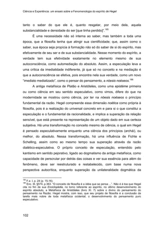 Ciência e Experiência: um ensaio sobre a Fenomenologia do espírito de Hegel
102
tanto o saber do que ele é, quanto resgatar, por meio dela, aquela
substancialidade e densidade do ser [que tinha perdido]”.185
É uma necessidade não só interna ao saber, mas também a toda uma
época, que a filosofia tenha que atingir sua cientificidade; que, assim como o
saber, sua época seja propícia à formação não só do saber de si do espírito, mas
efetivamente de seu ser e de sua substancialidade. Nesse momento do espírito, a
verdade tem sua efetividade exatamente no elemento mesmo de sua
autoconsciência, como automediação do absoluto. Assim, a especulação leva a
uma crítica da imediatidade indiferente, já que só no conceito e na mediação é
que a autoconsciência se efetiva, pois encontra nela sua verdade, como um novo
“imediato mediatizado”, como o pensar do pensamento, a nóesis noéseos.186
A antiga metafísica de Platão e Aristóteles, como uma epistéme primeira
ou como ciência em seu sentido especulativo, como vimos, difere do que na
modernidade se mostrou como ciência, por ter na nóesis noéseos o princípio
fundamental da razão. Hegel compreende essa dimensão noética como própria à
filosofia, pois é a realização do universal concreto em e para si o que constitui a
especulação e o fundamental da racionalidade, e implica a superação da relação
sensível, que está presente na representação de um objeto dado em sua certeza
subjetiva. Há uma transformação no conceito mesmo de ciência, o qual em Hegel
é pensado especulativamente enquanto uma ciência dos princípios (archái), ou
melhor, do absoluto. Nessa transformação, há uma influência de Fichte e
Schelling, assim como ao mesmo tempo sua superação através da razão
dialético-especulativa. O próprio conceito de especulação, entendido pelo
kantismo em sentido pejorativo, ligado ao dogmatismo da antiga metafísica, como
capacidade de perscrutar por detrás das coisas e ver sua essência para além do
fenômeno, deve ser reestruturado e restabelecido, com base numa nova
perspectiva autocrítica, enquanto superação da unilateralidade dogmática da
185
F.e. I, p. 24 (p. 15-16).
186
Enc. III, §574, p.363. “O conceito de filosofia é a idéia que se pensa ...”. Não é à toa que Hegel
cita no fim de sua Enciclopédia, no tomo referente ao espírito, no último desenvolvimento do
espírito absoluto, a Metafísica de Aristóteles (livro XI. 7) sobre o divino do pensamento do
pensamento na Razão. Hegel mostra, com isso, que seu projeto de filosofia é a conclusão da
tarefa mais nobre de toda metafísica ocidental, o desenvolvimento do pensamento puro
especulativo.
 