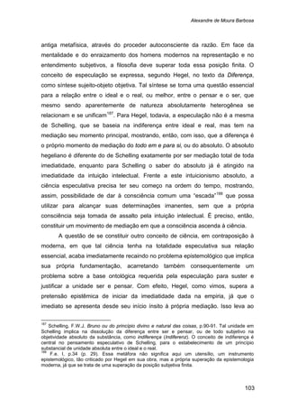 Alexandre de Moura Barbosa
103
antiga metafísica, através do proceder autoconsciente da razão. Em face da
mentalidade e do enraizamento dos homens modernos na representação e no
entendimento subjetivos, a filosofia deve superar toda essa posição finita. O
conceito de especulação se expressa, segundo Hegel, no texto da Diferença,
como síntese sujeito-objeto objetiva. Tal síntese se torna uma questão essencial
para a relação entre o ideal e o real, ou melhor, entre o pensar e o ser, que
mesmo sendo aparentemente de natureza absolutamente heterogênea se
relacionam e se unificam187
. Para Hegel, todavia, a especulação não é a mesma
de Schelling, que se baseia na indiferença entre ideal e real, mas tem na
mediação seu momento principal, mostrando, então, com isso, que a diferença é
o próprio momento de mediação do todo em e para si, ou do absoluto. O absoluto
hegeliano é diferente do de Schelling exatamente por ser mediação total de toda
imediatidade, enquanto para Schelling o saber do absoluto já é atingido na
imediatidade da intuição intelectual. Frente a este intuicionismo absoluto, a
ciência especulativa precisa ter seu começo na ordem do tempo, mostrando,
assim, possibilidade de dar à consciência comum uma “escada”188
A questão de se constituir outro conceito de ciência, em contraposição à
moderna, em que tal ciência tenha na totalidade especulativa sua relação
essencial, acaba imediatamente recaindo no problema epistemológico que implica
sua própria fundamentação, acarretando também consequentemente um
problema sobre a base ontológica requerida pela especulação para suster e
justificar a unidade ser e pensar. Com efeito, Hegel, como vimos, supera a
pretensão epistêmica de iniciar da imediatidade dada na empiria, já que o
imediato se apresenta desde seu início ínsito à própria mediação. Isso leva ao
que possa
utilizar para alcançar suas determinações imanentes, sem que a própria
consciência seja tomada de assalto pela intuição intelectual. É preciso, então,
constituir um movimento de mediação em que a consciência ascenda à ciência.
187
Schelling, F.W.J. Bruno ou do princípio divino e natural das coisas, p.90-91. Tal unidade em
Schelling implica na dissolução da diferença entre ser e pensar, ou de todo subjetivo na
objetividade absoluto da substância, como indiferença (Indiferenz). O conceito de indiferença é
central no pensamento especulativo de Schelling, para o estabelecimento de um princípio
substancial de unidade absoluta entre o ideal e o real.
188
F.e. I, p.34 (p. 29). Essa metáfora não significa aqui um utensílio, um instrumento
epistemológico, tão criticado por Hegel em sua obra, mas a própria superação da epistemologia
moderna, já que se trata de uma superação da posição subjetiva finita.
 