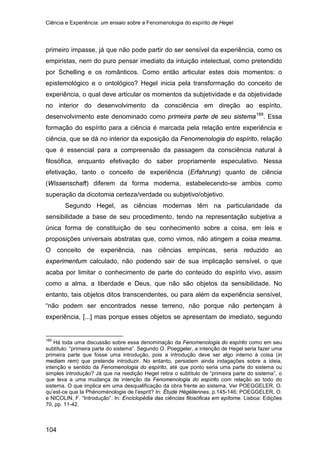 Ciência e Experiência: um ensaio sobre a Fenomenologia do espírito de Hegel
104
primeiro impasse, já que não pode partir do ser sensível da experiência, como os
empiristas, nem do puro pensar imediato da intuição intelectual, como pretendido
por Schelling e os românticos. Como então articular estes dois momentos: o
epistemológico e o ontológico? Hegel inicia pela transformação do conceito de
experiência, o qual deve articular os momentos da subjetividade e da objetividade
no interior do desenvolvimento da consciência em direção ao espírito,
desenvolvimento este denominado como primeira parte de seu sistema189
Segundo Hegel, as ciências modernas têm na particularidade da
sensibilidade a base de seu procedimento, tendo na representação subjetiva a
única forma de constituição de seu conhecimento sobre a coisa, em leis e
proposições universais abstratas que, como vimos, não atingem a coisa mesma.
O conceito de experiência, nas ciências empíricas, seria reduzido ao
experimentum calculado, não podendo sair de sua implicação sensível, o que
acaba por limitar o conhecimento de parte do conteúdo do espírito vivo, assim
como a alma, a liberdade e Deus, que não são objetos da sensibilidade. No
entanto, tais objetos ditos transcendentes, ou para além da experiência sensível,
“não podem ser encontrados nesse terreno, não porque não pertençam à
experiência, [...] mas porque esses objetos se apresentam de imediato, segundo
. Essa
formação do espírito para a ciência é marcada pela relação entre experiência e
ciência, que se dá no interior da exposição da Fenomenologia do espírito, relação
que é essencial para a compreensão da passagem da consciência natural à
filosófica, enquanto efetivação do saber propriamente especulativo. Nessa
efetivação, tanto o conceito de experiência (Erfahrung) quanto de ciência
(Wissenschaft) diferem da forma moderna, estabelecendo-se ambos como
superação da dicotomia certeza/verdade ou subjetivo/objetivo.
189
Há toda uma discussão sobre essa denominação da Fenomenologia do espírito como em seu
subtítulo: “primeira parte do sistema”. Segundo O. Poeggeler, a intenção de Hegel seria fazer uma
primeira parte que fosse uma introdução, pois a introdução deve ser algo interno à coisa (in
mediam rem) que pretende introduzir. No entanto, persistem ainda indagações sobre a ideia,
intenção e sentido da Fenomenologia do espírito, até que ponto seria uma parte do sistema ou
simples introdução? Já que na reedição Hegel retira o subtítulo de “primeira parte do sistema”, o
que leva a uma mudança de intenção da Fenomenologia do espírito com relação ao todo do
sistema. O que implica em uma desqualificação da obra frente ao sistema. Ver POEGGELER, O.
qu’est-ce que la Phénoménologie de l’esprit? In: Étude Hégéliennes, p.145-146; POEGGELER, O.
e NICOLIN, F. “Introdução”. In: Enciclopédia das ciências filosóficas em epítome. Lisboa: Edições
70, pp. 11-42.
 