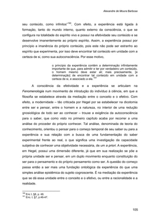Alexandre de Moura Barbosa
105
seu conteúdo, como infinitos”190
. Com efeito, a experiência está ligada à
formação, tanto do mundo interno, quanto externo da consciência, o que se
configura na totalidade do espírito vivo e possui na efetividade seu conteúdo e se
desenvolve imanentemente ao próprio espírito. Assim, a experiência possui por
princípio a imanência do próprio conteúdo, pois este não pode ser estranho ao
espírito que experimenta, por isso deve encontrar tal conteúdo em unidade com a
certeza de si, como sua autoconsciência. Por esse motivo,
o princípio da experiência contém a determinação infinitamente
importante de que, para admitir e ter por verdadeiro um conteúdo,
o homem mesmo deve estar ali; mais precisamente, [a
determinação] de encontrar tal conteúdo em unidade com a
certeza de si, e associado a ela.191
A consciência da efetividade e a experiência se articulam na
Fenomenologia num movimento de introdução do indivíduo à ciência, em que a
filosofia se estabelece através da mediação entre o conceito e o efetivo. Com
efeito, a modernidade – tão criticada por Hegel por se estabelecer na dicotomia
entre ser e pensar, entre o homem e a natureza, no interior de uma redução
gnosiológica de todo ser ao conhecer – trouxe a exigência da autoconsciência
para o saber, que como visto no primeiro capítulo acaba por recorrer a uma
análise do proceder do próprio conhecer. Tal análise, denominada de teoria do
conhecimento, orientou o pensar para o começo temporal de seu saber ou para a
experiência e sua relação com a busca de uma fundamentação do saber
experimental frente ao real, o que significa uma investigação da capacidade
subjetiva de conhecer uma objetividade necessária, de um a priori. A experiência,
em Hegel, possui uma dimensão diferente, já que em sua realização se põe a
própria unidade ser e pensar, em um duplo movimento enquanto constituição do
ser para o pensamento e do próprio pensamento como ser. A questão do começo
passa então a ser mais uma fundação ontológica da experiência do que uma
simples análise epistêmica do sujeito cognoscente. É na mediação da experiência
que se dá essa unidade entre o conceito e o efetivo, ou entre a racionalidade e a
realidade.
190
Enc I, §8, p. 48.
191
Enc. I, §7, p.46-47.
 