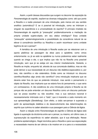 Ciência e Experiência: um ensaio sobre a Fenomenologia do espírito de Hegel
106
Assim, a partir dessas discussões que surgem no decorrer da exposição da
Fenomenologia do espírito, expõem-se diversas indagações como: até que ponto
a filosofia e a razão precisam de uma introdução, pelo menos em seu sentido
analítico (axiomático)? E se é possível tal introdução, como se imbricam o
singular da experiência e a universalidade do espírito? O princípio imediato da
Fenomenologia do espírito já “pressupõe” problematicamente a mediação da
própria unidade sujeito-objeto, em seu status ontológico? Essa unidade
“pressupõe” epistemologicamente a possibilidade da consciência natural de se
elevar à consciência científica ou filosófica e assim reconhecer como unidade
legítima de ser e pensar?
A temática de uma introdução à filosofia acaba por se relacionar com a
aporia platônica da passagem da dóxa para a epistéme, como vimos
anteriormente: ou já se está na epistéme ou nunca poderemos saber realmente
quando se chega a ela, o que implica que não há na filosofia uma possível
introdução, sem que já se esteja em seu interior imediatamente. Destarte, a
filosofia se impõe, enquanto tal, através de sua concretude dialética, mas se não
pode derivar a sua necessidade de um discurso não dialético-especulativo e, por
isso, não científico e não sistemático. Então como se introduzir no discurso
científico-filosófico algo ainda não científico? Uma introdução implicaria que se
deveria estar fora do que se pretende introduzir, mas sendo o pensamento o
objeto da filosofia, isso implicaria que se estaria fora do pensamento, o que seria
um contrassenso. A não existência de uma introdução própria à filosofia se dá
porque não se pode entender um discurso filosófico como um discurso particular
que se possa escolher ou não escolher, mas a sua estrutura racional é
necessariamente imbricada com o “todo”, que é imanente a cada momento em
sua apresentação (Darstellung). Com efeito, a cisão ser-pensar é superada a
partir da apresentação dialética e do desenvolvimento das determinações do
espírito que culmina no saber absoluto e sua passagem para a Ciência da lógica.
Assim a relação entre Fenomenologia do espírito e Ciência da lógica está
ligada à superação da dicotomia entre ser e pensar, ou mesmo, em último caso, à
suprassunção da experiência no saber absoluto, que é sua efetivação. Nesse
problema epistemológico, Hegel reivindica para a filosofia e para sua especulação
a necessidade mesma de ser ciência e de mostrar em si e para si a necessidade
 