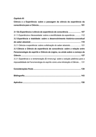 Capítulo III:
Ciência e a Experiência: sobre a passagem da ciência da experiência da
consciência para a Ciência.............................................................................. 101
3.1 Da Experiência à ciência da experiência da consciência. ...................... 107
3.1.1 Experiência e Necessidade: sobre a cientificidade da experiência ........... 112
3.2 Experiência e totalidade: sobre o desenvolvimento histórico-conceitual
do saber absoluto ............................................................................................ 116
3.2.1 Ciência e experiência: sobre a efetivação do saber absoluto.................... 121
3.3 Ciência e Ciência da experiência da consciência: sobre a relação entre
Fenomenologia do espírito e Ciência da Lógica, ou ainda sobre o começo da
Ciência .............................................................................................................. 127
3.3.1 Experiência e a rememoração (Er-innerung): sobre a solução platônica para a
impossibilidade da Fenomenologia do espírito como uma introdução à Ciência.... 131
Considerações finais ....................................................................................... 139
Bibliografia........................................................................................................ 143
Apêndice ........................................................................................................... 150
 