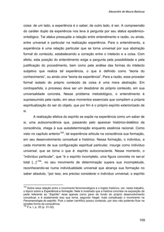 Alexandre de Moura Barbosa
109
coisa: de um lado, a experiência é o saber; de outro lado, é ser. A compreensão
do caráter duplo da experiência nos leva à pergunta por seu status epistêmico-
ontológico. Tal status pressupõe a relação entre entendimento e razão, ou ainda,
entre universal e particular na realização experiência. Para o entendimento, a
experiência é uma relação particular que se torna universal por sua abstração
formal do conteúdo, estabelecendo a correção entre o intelecto e a coisa. Com
efeito, esta posição do entendimento exige a pergunta pela possibilidade e pela
justificação do procedimento, bem como pela análise das formas do intelecto
subjetivo que realiza tal experiência, o que é definido como “teoria do
conhecimento”, ou ainda uma “teoria da experiência”. Para a razão, esse proceder
formal isolado do próprio conteúdo da coisa é uma mera abstração. Em
contrapartida, o processo deve ser um desdobrar do próprio conteúdo, em sua
universalidade concreta. Nesse problema metodológico, o entendimento é
suprassumido pela razão, em seus momentos essenciais que compõem a própria
espiritualização do ser do objeto, que por fim é o próprio espírito exteriorizado de
si.
A realização efetiva do espírito se expõe na experiência como um saber de
si, uma autoconsciência que, passando pelo aparecer histórico-dialético da
consciência, chega à sua autodeterminação enquanto essência racional. Como
visto no capítulo anterior193
, tal experiência articula na consciência sua formação,
em seu desenvolvimento conceitual e histórico. Nessa formação, o indivíduo, a
cada momento de sua configuração espiritual particular, insurge como indivíduo
universal, que se torna o que é: espírito autoconsciente. Nesse momento, o
“indivíduo particular”, que “é o espírito incompleto, uma figura concreta no ser-aí
total [...]”194
193
Sobre essa relação entre o movimento fenomenológico e o trajeto histórico, ver, neste trabalho,
o tópico sobre a Experiência e formação. Nele é mostrado que a história concreta na exposição da
parte referente ao “Espírito” recai apenas como pano de fundo do próprio desenvolvimento
conceitual, e é exatamente isso que torna, segundo Hegel, mais complicado o movimento na
Fenomenologia do espírito. Pois o saber científico possui conteúdo, por isso não podendo ficar na
simples forma da consciência.
, no seu movimento de determinação supera sua incompletude,
reconhecendo-se numa individualidade universal que alcança sua formação no
saber absoluto, “por isso, era preciso considerar o indivíduo universal, o espírito
194
F.e. I, p. 35 (p. 31-32).
 