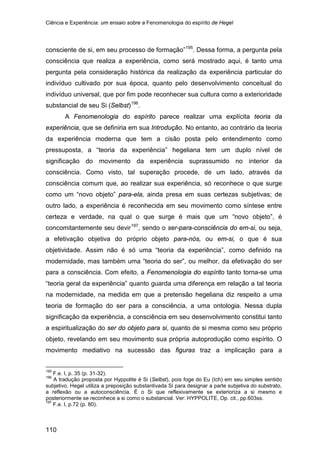 Ciência e Experiência: um ensaio sobre a Fenomenologia do espírito de Hegel
110
consciente de si, em seu processo de formação”195
. Dessa forma, a pergunta pela
consciência que realiza a experiência, como será mostrado aqui, é tanto uma
pergunta pela consideração histórica da realização da experiência particular do
indivíduo cultivado por sua época, quanto pelo desenvolvimento conceitual do
indivíduo universal, que por fim pode reconhecer sua cultura como a exterioridade
substancial de seu Si (Selbst)196
A Fenomenologia do espírito parece realizar uma explícita teoria da
experiência, que se definiria em sua Introdução. No entanto, ao contrário da teoria
da experiência moderna que tem a cisão posta pelo entendimento como
pressuposta, a “teoria da experiência” hegeliana tem um duplo nível de
significação do movimento da experiência suprassumido no interior da
consciência. Como visto, tal superação procede, de um lado, através da
consciência comum que, ao realizar sua experiência, só reconhece o que surge
como um “novo objeto” para-ela, ainda presa em suas certezas subjetivas; de
outro lado, a experiência é reconhecida em seu movimento como síntese entre
certeza e verdade, na qual o que surge é mais que um “novo objeto”, é
concomitantemente seu devir
.
197
195
F.e. I, p. 35 (p. 31-32).
, sendo o ser-para-consciência do em-si, ou seja,
a efetivação objetiva do próprio objeto para-nós, ou em-si, o que é sua
objetividade. Assim não é só uma “teoria da experiência”, como definido na
modernidade, mas também uma “teoria do ser”, ou melhor, da efetivação do ser
para a consciência. Com efeito, a Fenomenologia do espírito tanto torna-se uma
“teoria geral da experiência” quanto guarda uma diferença em relação a tal teoria
na modernidade, na medida em que a pretensão hegeliana diz respeito a uma
teoria de formação do ser para a consciência, a uma ontologia. Nessa dupla
significação da experiência, a consciência em seu desenvolvimento constitui tanto
a espiritualização do ser do objeto para si, quanto de si mesma como seu próprio
objeto, revelando em seu movimento sua própria autoprodução como espírito. O
movimento mediativo na sucessão das figuras traz a implicação para a
196
A tradução proposta por Hyppolite é Si (Selbst), pois foge do Eu (Ich) em seu simples sentido
subjetivo. Hegel utiliza a preposição substantivada Si para designar a parte subjetiva do substrato,
a reflexão ou a autoconsciência. É o Si que reflexivamente se exterioriza a si mesmo e
posteriormente se reconhece a si como o substancial. Ver: HYPPOLITE, Op. cit., pp.603ss.
197
F.e. I, p.72 (p. 80).
 