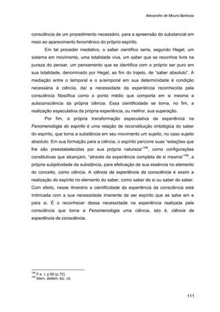 Alexandre de Moura Barbosa
111
consciência de um procedimento necessário, para a apreensão do substancial em
meio ao aparecimento fenomênico do próprio espírito.
Em tal proceder mediativo, o saber científico seria, segundo Hegel, um
sistema em movimento, uma totalidade viva, um saber que se reconhce livre na
pureza do pensar, um pensamento que se identifica com o próprio ser puro em
sua totalidade, denominado por Hegel, ao fim do trajeto, de “saber absoluto”. A
mediação entre o temporal e o a-temporal em sua determinidade é condição
necessária à ciência, daí a necessidade da experiência reconhecida pela
consciência filosófica como o ponto médio que comporta em si mesma a
autoconsciência da própria ciência. Essa cientificidade se torna, no fim, a
realização especulativa da própria experiência, ou melhor, sua superação.
Por fim, a própria transformação especulativa da experiência na
Fenomenologia do espírito é uma relação de reconstituição ontológica do saber
do espírito, que torna a substância em seu movimento um sujeito, no caso sujeito
absoluto. Em sua formação para a ciência, o espírito percorre suas “estações que
lhe são preestabelecidas por sua própria natureza”198
, como configurações
constitutivas que alcançam, “através da experiência completa de si mesma”199
, a
própria subjetividade da substância, para efetivação de sua essência no elemento
do conceito, como ciência. A ciência da experiência da consciência é assim a
realização do espírito no elemento do saber, como saber de si ou saber do saber.
Com efeito, nesse itinerário a cientificidade da experiência da consciência está
imbricada com a sua necessidade imanente de ser espírito que se sabe em e
para si. É o reconhecer dessa necessidade na experiência realizada pela
consciência que torna a Fenomenologia uma ciência, isto é, ciência da
experiência da consciência.
198
F.e. I, p.66 (p.72).
199
Idem, ibidem, loc. cit.
 