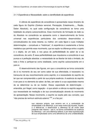 Ciência e Experiência: um ensaio sobre a Fenomenologia do espírito de Hegel
112
3.1.1 Experiência e Necessidade: sobre a cientificidade da experiência
A ciência da experiência da consciência é apresentada nesse itinerário de
cada figura do Espírito (Certeza sensível, Percepção, Entedimento,..., Razão,
Saber Absoluto), no qual cada configuração da consciência se torna uma
totalidade da própria autoconsciência. Esse movimento de formação do todo ou
do Absoluto na consciência se apresenta como o desenvolvimento da forma
universal nas experiências particulares dos conteúdos desenvolvidos e
conceitualizados da coisa mesma, ou melhor, em cada figura e suas múltiplas
determinações – conceituais e “históricas”. A experiência é exatamente a forma
mediativa que permite esse movimento, que se expõe na diferença entre o sujeito
e o objeto, de um lado, e nos graus de perfectibilidade do saber de si da
consciência, de outro. É essa perfectibilidade que impulsiona a consciência à sua
pureza e à perfeição absoluta: a necessidade de se libertar de todo o limitado, de
todo o finito e perfazer-se como totalidade, como espírito autoconsciente em e
para si.
O desenvolvimento das figuras, em que a consciência se torna consciente
de si no momento de seu ser como saber de sua efetividade, é necessário no
transcurso de seu reconhecimento como espírito; é a necessidade do espírito de
ter que ser compreendido a partir de sua própria essência. A essência do espírito
é ser para si no elemento do saber; de fato, ser saber é a sua capacidade mesma
de se determinar ou de se mediar. Dessa capacidade de determinação –
entendida, por Hegel, como negação – é que advém a ciência no espírito segundo
sua necessidade de mediação e de sua conceitualização através do movimento
de apresentação. Nesse movimento, o espírito se expõe pelo seu conceito, que
“não precisa de nenhum estímulo externo” 200
, e o faz por:
sua natureza própria, que encerra em si a contradição da
simplicidade e da diferença, e por esse motivo [é] inquieta, impele-
o a efetivar-se, a desenvolver a diferença só de modo ideal
presente nele mesmo – isto é, na forma contraditória da ausência
da diferença – em uma diferença efetiva; e por essa suprassunção
de sua simplicidade como uma deficiência de uma unilateralidade;
200
Enc. III, § 379, p. 12.
 
